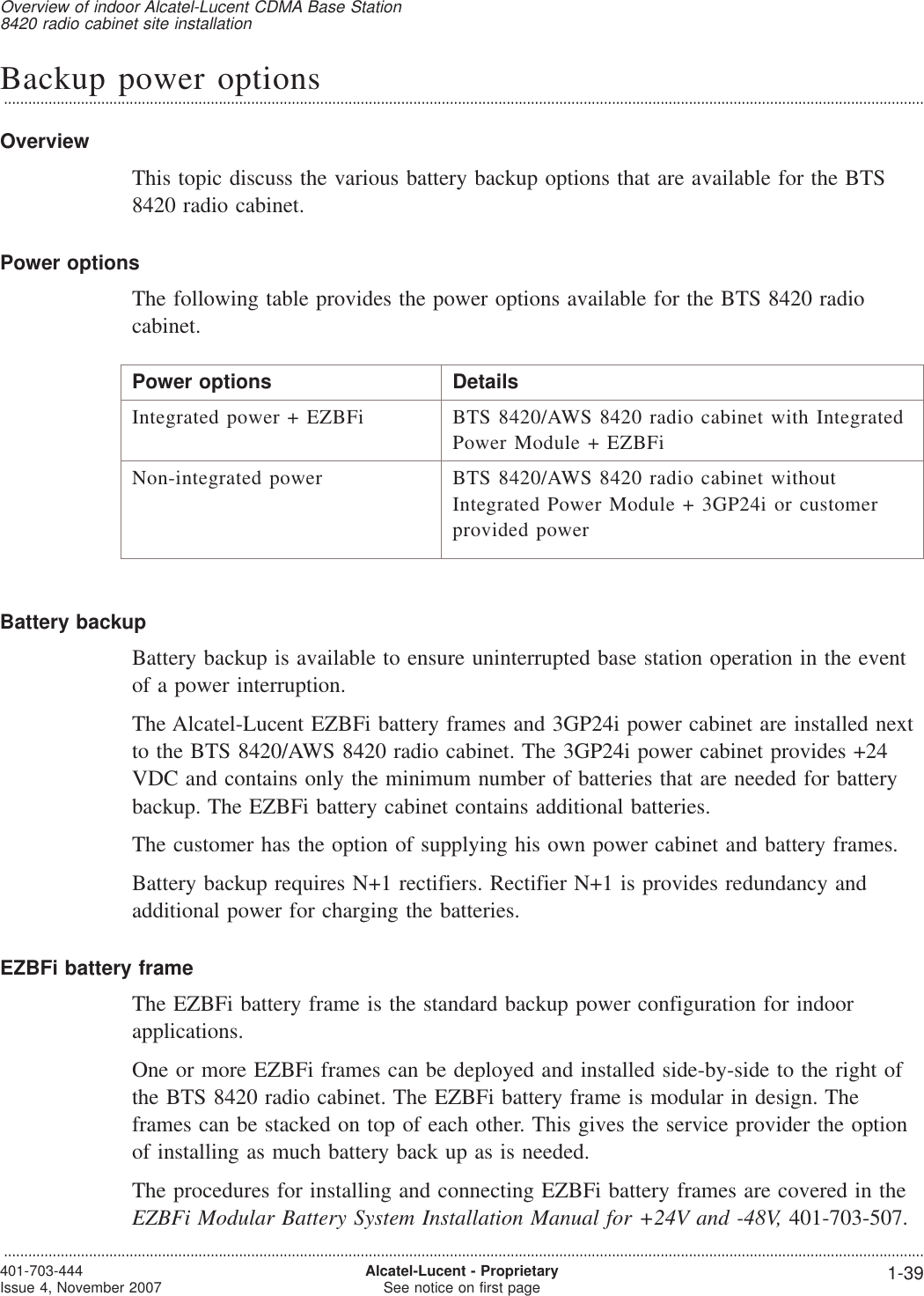 Backup power options...................................................................................................................................................................................................................................OverviewThis topic discuss the various battery backup options that are available for the BTS8420 radio cabinet.Power optionsThe following table provides the power options available for the BTS 8420 radiocabinet.Power options DetailsIntegrated power + EZBFi BTS 8420/AWS 8420 radio cabinet with IntegratedPower Module + EZBFiNon-integrated power BTS 8420/AWS 8420 radio cabinet withoutIntegrated Power Module + 3GP24i or customerprovided powerBattery backupBattery backup is available to ensure uninterrupted base station operation in the eventof a power interruption.The Alcatel-Lucent EZBFi battery frames and 3GP24i power cabinet are installed nextto the BTS 8420/AWS 8420 radio cabinet. The 3GP24i power cabinet provides +24VDC and contains only the minimum number of batteries that are needed for batterybackup. The EZBFi battery cabinet contains additional batteries.The customer has the option of supplying his own power cabinet and battery frames.Battery backup requires N+1 rectifiers. Rectifier N+1 is provides redundancy andadditional power for charging the batteries.EZBFi battery frameThe EZBFi battery frame is the standard backup power configuration for indoorapplications.One or more EZBFi frames can be deployed and installed side-by-side to the right ofthe BTS 8420 radio cabinet. The EZBFi battery frame is modular in design. Theframes can be stacked on top of each other. This gives the service provider the optionof installing as much battery back up as is needed.The procedures for installing and connecting EZBFi battery frames are covered in theEZBFi Modular Battery System Installation Manual for +24V and -48V, 401-703-507.Overview of indoor Alcatel-Lucent CDMA Base Station8420 radio cabinet site installation...................................................................................................................................................................................................................................401-703-444Issue 4, November 2007 Alcatel-Lucent - ProprietarySee notice on first page 1-39