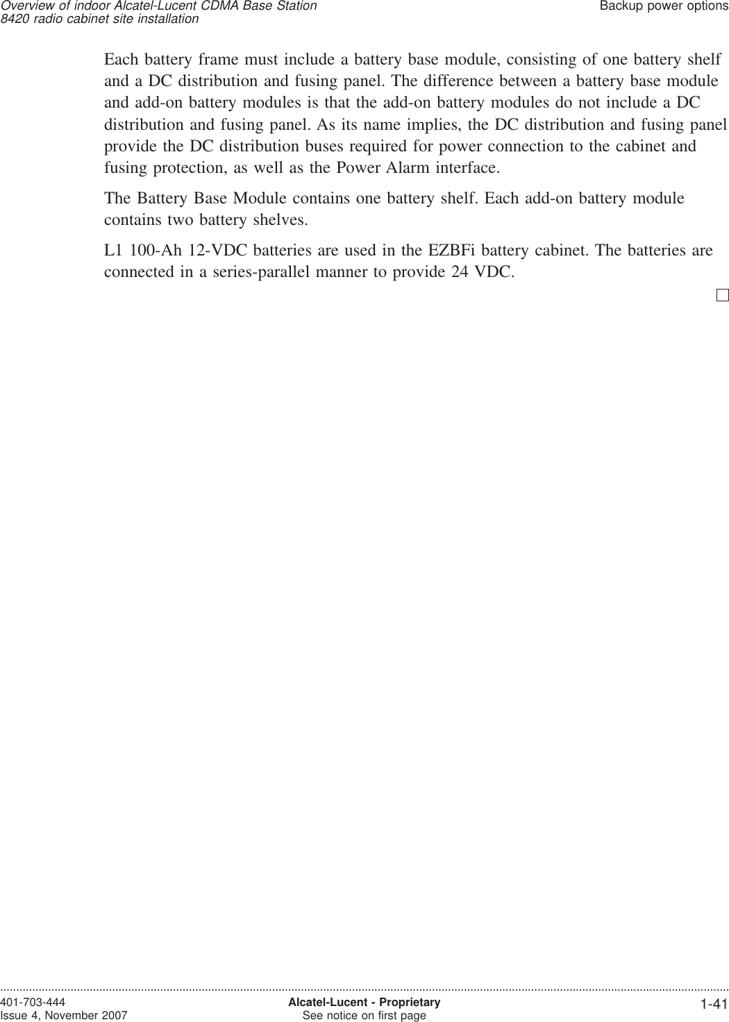 Each battery frame must include a battery base module, consisting of one battery shelfand a DC distribution and fusing panel. The difference between a battery base moduleand add-on battery modules is that the add-on battery modules do not include a DCdistribution and fusing panel. As its name implies, the DC distribution and fusing panelprovide the DC distribution buses required for power connection to the cabinet andfusing protection, as well as the Power Alarm interface.The Battery Base Module contains one battery shelf. Each add-on battery modulecontains two battery shelves.L1 100-Ah 12-VDC batteries are used in the EZBFi battery cabinet. The batteries areconnected in a series-parallel manner to provide 24 VDC.Overview of indoor Alcatel-Lucent CDMA Base Station8420 radio cabinet site installationBackup power options....................................................................................................................................................................................................................................401-703-444Issue 4, November 2007 Alcatel-Lucent - ProprietarySee notice on first page 1-41