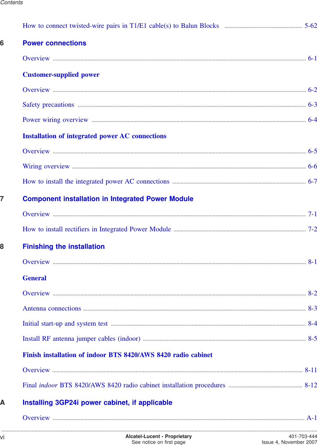 How to connect twisted-wire pairs in T1/E1 cable(s) to Balun Blocks ........................................................ 5-625-626Power connectionsOverview ...................................................................................................................................................................................... 6-16-1Customer-supplied powerOverview ...................................................................................................................................................................................... 6-26-2Safety precautions .................................................................................................................................................................... 6-36-3Power wiring overview .......................................................................................................................................................... 6-46-4Installation of integrated power AC connectionsOverview ...................................................................................................................................................................................... 6-56-5Wiring overview ........................................................................................................................................................................ 6-66-6How to install the integrated power AC connections ................................................................................................ 6-76-77Component installation in Integrated Power ModuleOverview ...................................................................................................................................................................................... 7-17-1How to install rectifiers in Integrated Power Module ............................................................................................... 7-27-28Finishing the installationOverview ...................................................................................................................................................................................... 8-18-1GeneralOverview ...................................................................................................................................................................................... 8-28-2Antenna connections ................................................................................................................................................................ 8-38-3Initial start-up and system test ............................................................................................................................................ 8-48-4Install RF antenna jumper cables (indoor) ..................................................................................................................... 8-58-5Finish installation of indoor BTS 8420/AWS 8420 radio cabinetOverview .................................................................................................................................................................................... 8-118-11Final indoor BTS 8420/AWS 8420 radio cabinet installation procedures ..................................................... 8-128-12AInstalling 3GP24i power cabinet, if applicableOverview ..................................................................................................................................................................................... A-1A-1Contents...................................................................................................................................................................................................................................vi Alcatel-Lucent - ProprietarySee notice on first page 401-703-444Issue 4, November 2007