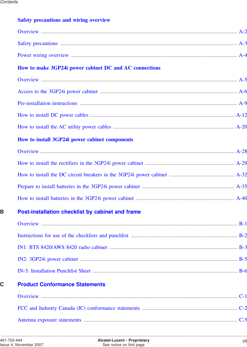 Safety precautions and wiring overviewOverview ..................................................................................................................................................................................... A-2A-2Safety precautions ................................................................................................................................................................... A-3A-3Power wiring overview ......................................................................................................................................................... A-4A-4How to make 3GP24i power cabinet DC and AC connectionsOverview ..................................................................................................................................................................................... A-5A-5Access to the 3GP24i power cabinet .............................................................................................................................. A-6A-6Pre-installation instructions ................................................................................................................................................. A-9A-9How to install DC power cables ..................................................................................................................................... A-12A-12How to install the AC utility power cables ................................................................................................................ A-20A-20How to install 3GP24i power cabinet componentsOverview ................................................................................................................................................................................... A-28A-28How to install the rectifiers in the 3GP24i power cabinet .................................................................................. A-29A-29How to install the DC circuit breakers in the 3GP24i power cabinet ............................................................ A-32A-32Prepare to install batteries in the 3GP24i power cabinet ..................................................................................... A-35A-35How to install batteries in the 3GP24i power cabinet ........................................................................................... A-40A-40BPost-installation checklist by cabinet and frameOverview ..................................................................................................................................................................................... B-1B-1Instructions for use of the checklists and punchlist .................................................................................................. B-2B-2IN1: BTS 8420/AWS 8420 radio cabinet ...................................................................................................................... B-3B-3IN2: 3GP24i power cabinet ................................................................................................................................................. B-5B-5IN-3: Installation Punchlist Sheet ..................................................................................................................................... B-6B-6CProduct Conformance StatementsOverview ..................................................................................................................................................................................... C-1C-1FCC and Industry Canada (IC) conformance statements ........................................................................................ C-2C-2Antenna exposure statements .............................................................................................................................................. C-5C-5Contents...................................................................................................................................................................................................................................401-703-444Issue 4, November 2007 Alcatel-Lucent - ProprietarySee notice on first page vii