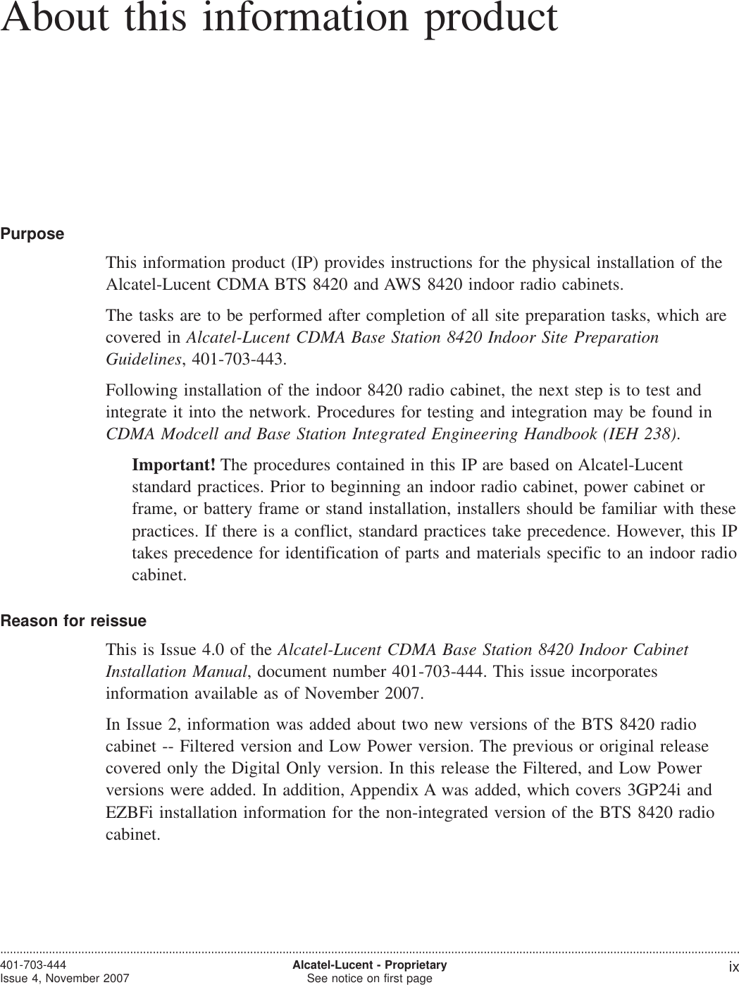 About this information productAbout this information productPurposeThis information product (IP) provides instructions for the physical installation of theAlcatel-Lucent CDMA BTS 8420 and AWS 8420 indoor radio cabinets.The tasks are to be performed after completion of all site preparation tasks, which arecovered in Alcatel-Lucent CDMA Base Station 8420 Indoor Site PreparationGuidelines, 401-703-443.Following installation of the indoor 8420 radio cabinet, the next step is to test andintegrate it into the network. Procedures for testing and integration may be found inCDMA Modcell and Base Station Integrated Engineering Handbook (IEH 238).Important! The procedures contained in this IP are based on Alcatel-Lucentstandard practices. Prior to beginning an indoor radio cabinet, power cabinet orframe, or battery frame or stand installation, installers should be familiar with thesepractices. If there is a conflict, standard practices take precedence. However, this IPtakes precedence for identification of parts and materials specific to an indoor radiocabinet.Reason for reissueThis is Issue 4.0 of the Alcatel-Lucent CDMA Base Station 8420 Indoor CabinetInstallation Manual, document number 401-703-444. This issue incorporatesinformation available as of November 2007.In Issue 2, information was added about two new versions of the BTS 8420 radiocabinet -- Filtered version and Low Power version. The previous or original releasecovered only the Digital Only version. In this release the Filtered, and Low Powerversions were added. In addition, Appendix A was added, which covers 3GP24i andEZBFi installation information for the non-integrated version of the BTS 8420 radiocabinet.....................................................................................................................................................................................................................................401-703-444Issue 4, November 2007,Alcatel-Lucent - ProprietarySee notice on first page ix