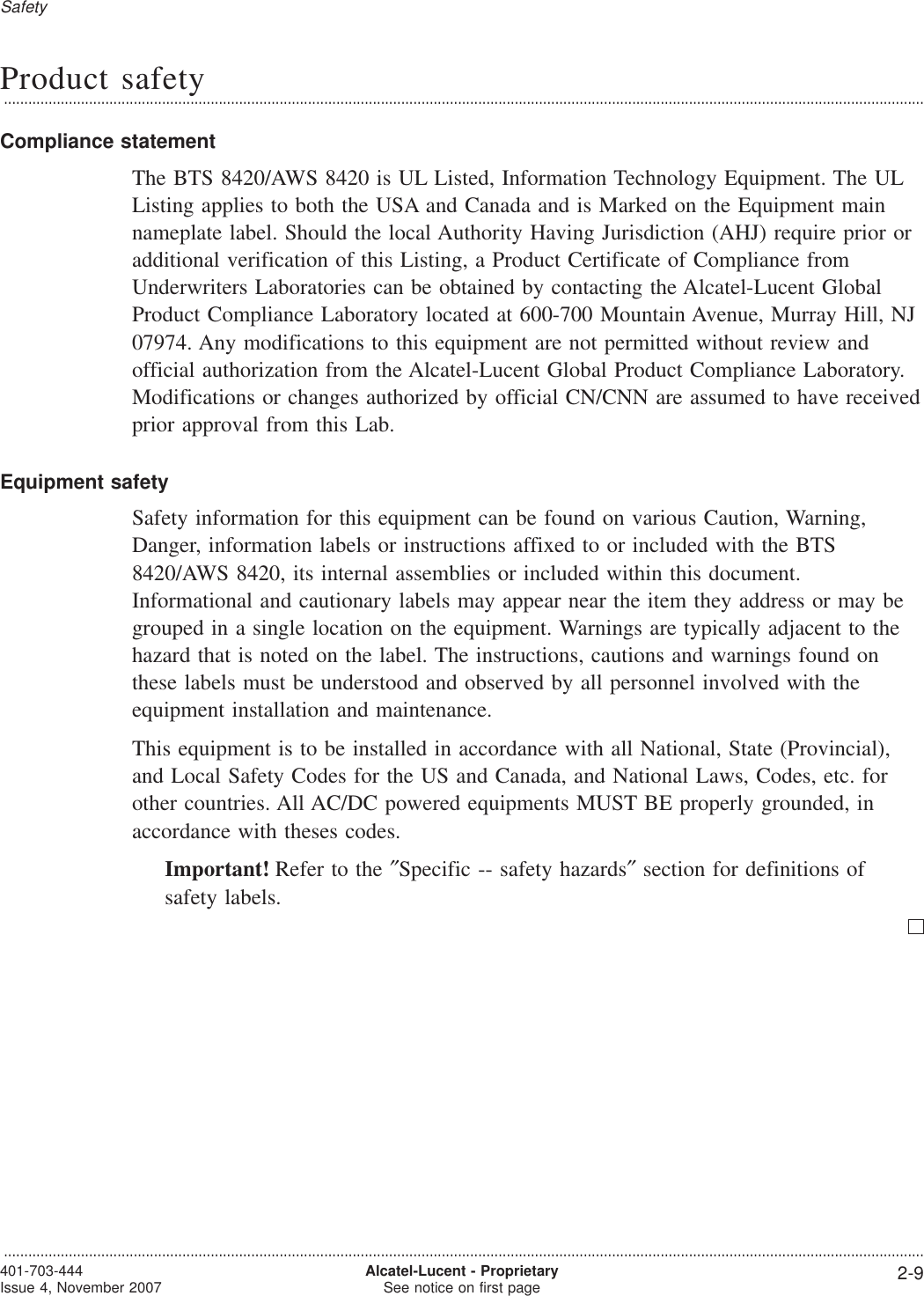 Product safety...................................................................................................................................................................................................................................Compliance statementThe BTS 8420/AWS 8420 is UL Listed, Information Technology Equipment. The ULListing applies to both the USA and Canada and is Marked on the Equipment mainnameplate label. Should the local Authority Having Jurisdiction (AHJ) require prior oradditional verification of this Listing, a Product Certificate of Compliance fromUnderwriters Laboratories can be obtained by contacting the Alcatel-Lucent GlobalProduct Compliance Laboratory located at 600-700 Mountain Avenue, Murray Hill, NJ07974. Any modifications to this equipment are not permitted without review andofficial authorization from the Alcatel-Lucent Global Product Compliance Laboratory.Modifications or changes authorized by official CN/CNN are assumed to have receivedprior approval from this Lab.Equipment safetySafety information for this equipment can be found on various Caution, Warning,Danger, information labels or instructions affixed to or included with the BTS8420/AWS 8420, its internal assemblies or included within this document.Informational and cautionary labels may appear near the item they address or may begrouped in a single location on the equipment. Warnings are typically adjacent to thehazard that is noted on the label. The instructions, cautions and warnings found onthese labels must be understood and observed by all personnel involved with theequipment installation and maintenance.This equipment is to be installed in accordance with all National, State (Provincial),and Local Safety Codes for the US and Canada, and National Laws, Codes, etc. forother countries. All AC/DC powered equipments MUST BE properly grounded, inaccordance with theses codes.Important! Refer to the ″Specific -- safety hazards″section for definitions ofsafety labels.Safety...................................................................................................................................................................................................................................401-703-444Issue 4, November 2007 Alcatel-Lucent - ProprietarySee notice on first page 2-9