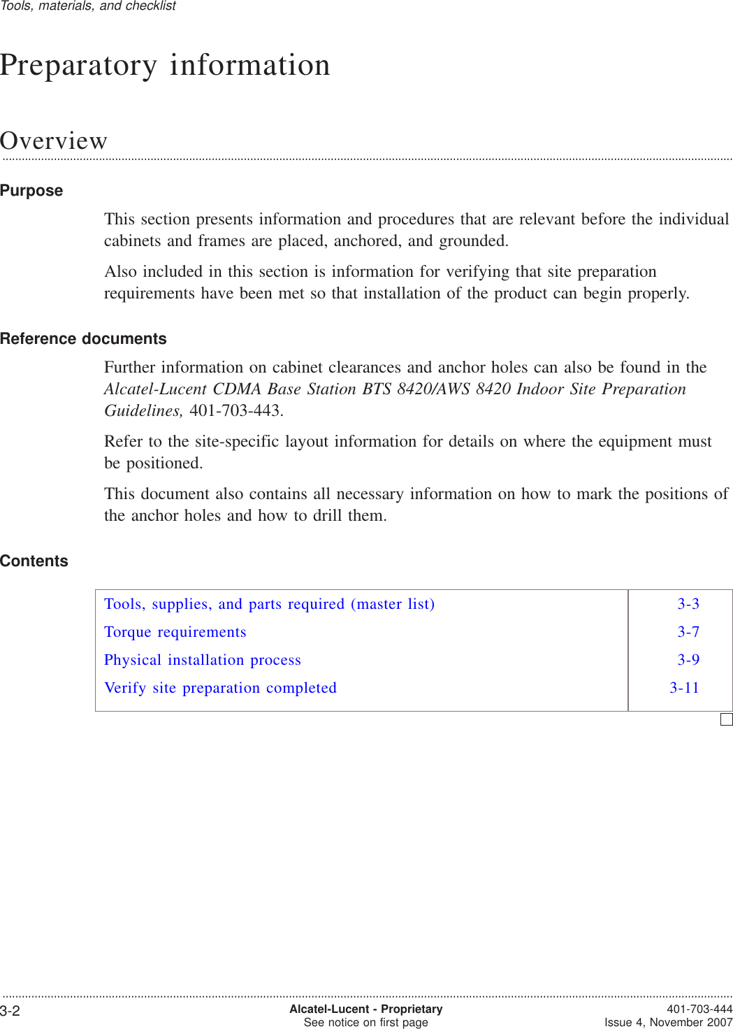 Preparatory informationOverview...................................................................................................................................................................................................................................PurposeThis section presents information and procedures that are relevant before the individualcabinets and frames are placed, anchored, and grounded.Also included in this section is information for verifying that site preparationrequirements have been met so that installation of the product can begin properly.Reference documentsFurther information on cabinet clearances and anchor holes can also be found in theAlcatel-Lucent CDMA Base Station BTS 8420/AWS 8420 Indoor Site PreparationGuidelines, 401-703-443.Refer to the site-specific layout information for details on where the equipment mustbe positioned.This document also contains all necessary information on how to mark the positions ofthe anchor holes and how to drill them.ContentsTools, supplies, and parts required (master list) 3-3Torque requirements 3-7Physical installation process 3-9Verify site preparation completed 3-11Tools, materials, and checklist...................................................................................................................................................................................................................................3-2 Alcatel-Lucent - ProprietarySee notice on first page 401-703-444Issue 4, November 2007