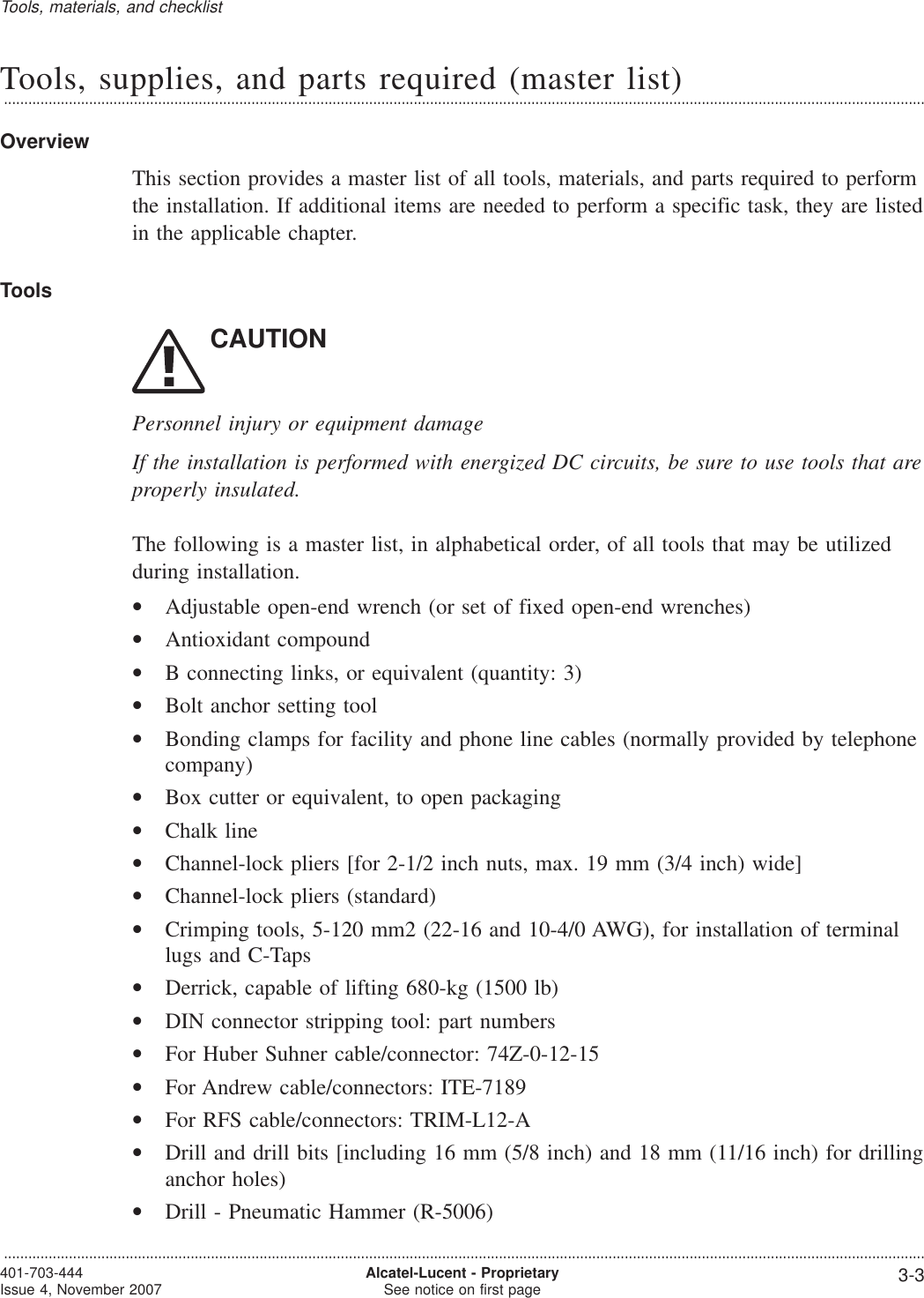 Tools, supplies, and parts required (master list)...................................................................................................................................................................................................................................OverviewThis section provides a master list of all tools, materials, and parts required to performthe installation. If additional items are needed to perform a specific task, they are listedin the applicable chapter.ToolsCAUTIONPersonnel injury or equipment damageIf the installation is performed with energized DC circuits, be sure to use tools that areproperly insulated.The following is a master list, in alphabetical order, of all tools that may be utilizedduring installation.•Adjustable open-end wrench (or set of fixed open-end wrenches)•Antioxidant compound•B connecting links, or equivalent (quantity: 3)•Bolt anchor setting tool•Bonding clamps for facility and phone line cables (normally provided by telephonecompany)•Box cutter or equivalent, to open packaging•Chalk line•Channel-lock pliers [for 2-1/2 inch nuts, max. 19 mm (3/4 inch) wide]•Channel-lock pliers (standard)•Crimping tools, 5-120 mm2 (22-16 and 10-4/0 AWG), for installation of terminallugs and C-Taps•Derrick, capable of lifting 680-kg (1500 lb)•DIN connector stripping tool: part numbers•For Huber Suhner cable/connector: 74Z-0-12-15•For Andrew cable/connectors: ITE-7189•For RFS cable/connectors: TRIM-L12-A•Drill and drill bits [including 16 mm (5/8 inch) and 18 mm (11/16 inch) for drillinganchor holes)•Drill - Pneumatic Hammer (R-5006)Tools, materials, and checklist...................................................................................................................................................................................................................................401-703-444Issue 4, November 2007 Alcatel-Lucent - ProprietarySee notice on first page 3-3