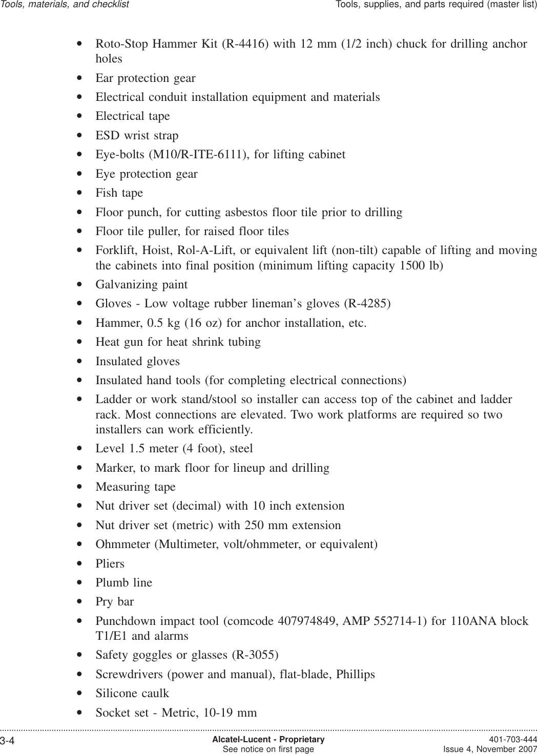 •Roto-Stop Hammer Kit (R-4416) with 12 mm (1/2 inch) chuck for drilling anchorholes•Ear protection gear•Electrical conduit installation equipment and materials•Electrical tape•ESD wrist strap•Eye-bolts (M10/R-ITE-6111), for lifting cabinet•Eye protection gear•Fish tape•Floor punch, for cutting asbestos floor tile prior to drilling•Floor tile puller, for raised floor tiles•Forklift, Hoist, Rol-A-Lift, or equivalent lift (non-tilt) capable of lifting and movingthe cabinets into final position (minimum lifting capacity 1500 lb)•Galvanizing paint•Gloves - Low voltage rubber lineman’s gloves (R-4285)•Hammer, 0.5 kg (16 oz) for anchor installation, etc.•Heat gun for heat shrink tubing•Insulated gloves•Insulated hand tools (for completing electrical connections)•Ladder or work stand/stool so installer can access top of the cabinet and ladderrack. Most connections are elevated. Two work platforms are required so twoinstallers can work efficiently.•Level 1.5 meter (4 foot), steel•Marker, to mark floor for lineup and drilling•Measuring tape•Nut driver set (decimal) with 10 inch extension•Nut driver set (metric) with 250 mm extension•Ohmmeter (Multimeter, volt/ohmmeter, or equivalent)•Pliers•Plumb line•Pry bar•Punchdown impact tool (comcode 407974849, AMP 552714-1) for 110ANA blockT1/E1 and alarms•Safety goggles or glasses (R-3055)•Screwdrivers (power and manual), flat-blade, Phillips•Silicone caulk•Socket set - Metric, 10-19 mmTools, materials, and checklistTools, supplies, and parts required (master list)....................................................................................................................................................................................................................................3-4 Alcatel-Lucent - ProprietarySee notice on first page 401-703-444Issue 4, November 2007