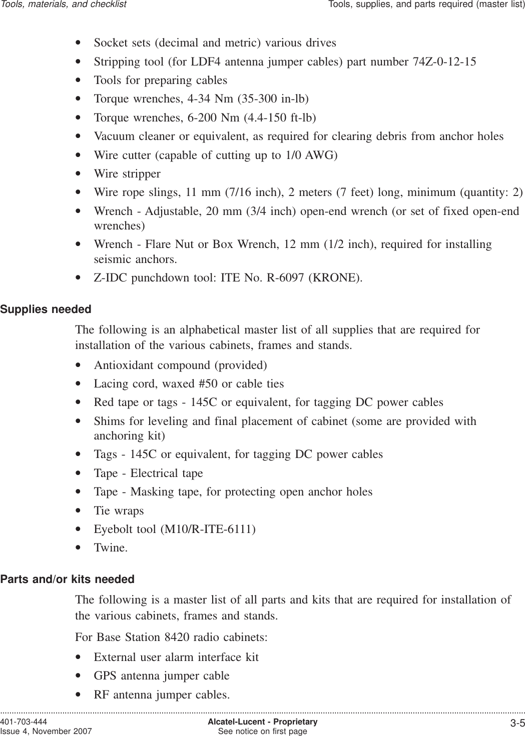•Socket sets (decimal and metric) various drives•Stripping tool (for LDF4 antenna jumper cables) part number 74Z-0-12-15•Tools for preparing cables•Torque wrenches, 4-34 Nm (35-300 in-lb)•Torque wrenches, 6-200 Nm (4.4-150 ft-lb)•Vacuum cleaner or equivalent, as required for clearing debris from anchor holes•Wire cutter (capable of cutting up to 1/0 AWG)•Wire stripper•Wire rope slings, 11 mm (7/16 inch), 2 meters (7 feet) long, minimum (quantity: 2)•Wrench - Adjustable, 20 mm (3/4 inch) open-end wrench (or set of fixed open-endwrenches)•Wrench - Flare Nut or Box Wrench, 12 mm (1/2 inch), required for installingseismic anchors.•Z-IDC punchdown tool: ITE No. R-6097 (KRONE).Supplies neededThe following is an alphabetical master list of all supplies that are required forinstallation of the various cabinets, frames and stands.•Antioxidant compound (provided)•Lacing cord, waxed #50 or cable ties•Red tape or tags - 145C or equivalent, for tagging DC power cables•Shims for leveling and final placement of cabinet (some are provided withanchoring kit)•Tags - 145C or equivalent, for tagging DC power cables•Tape - Electrical tape•Tape - Masking tape, for protecting open anchor holes•Tie wraps•Eyebolt tool (M10/R-ITE-6111)•Twine.Parts and/or kits neededThe following is a master list of all parts and kits that are required for installation ofthe various cabinets, frames and stands.For Base Station 8420 radio cabinets:•External user alarm interface kit•GPS antenna jumper cable•RF antenna jumper cables.Tools, materials, and checklistTools, supplies, and parts required (master list)....................................................................................................................................................................................................................................401-703-444Issue 4, November 2007 Alcatel-Lucent - ProprietarySee notice on first page 3-5