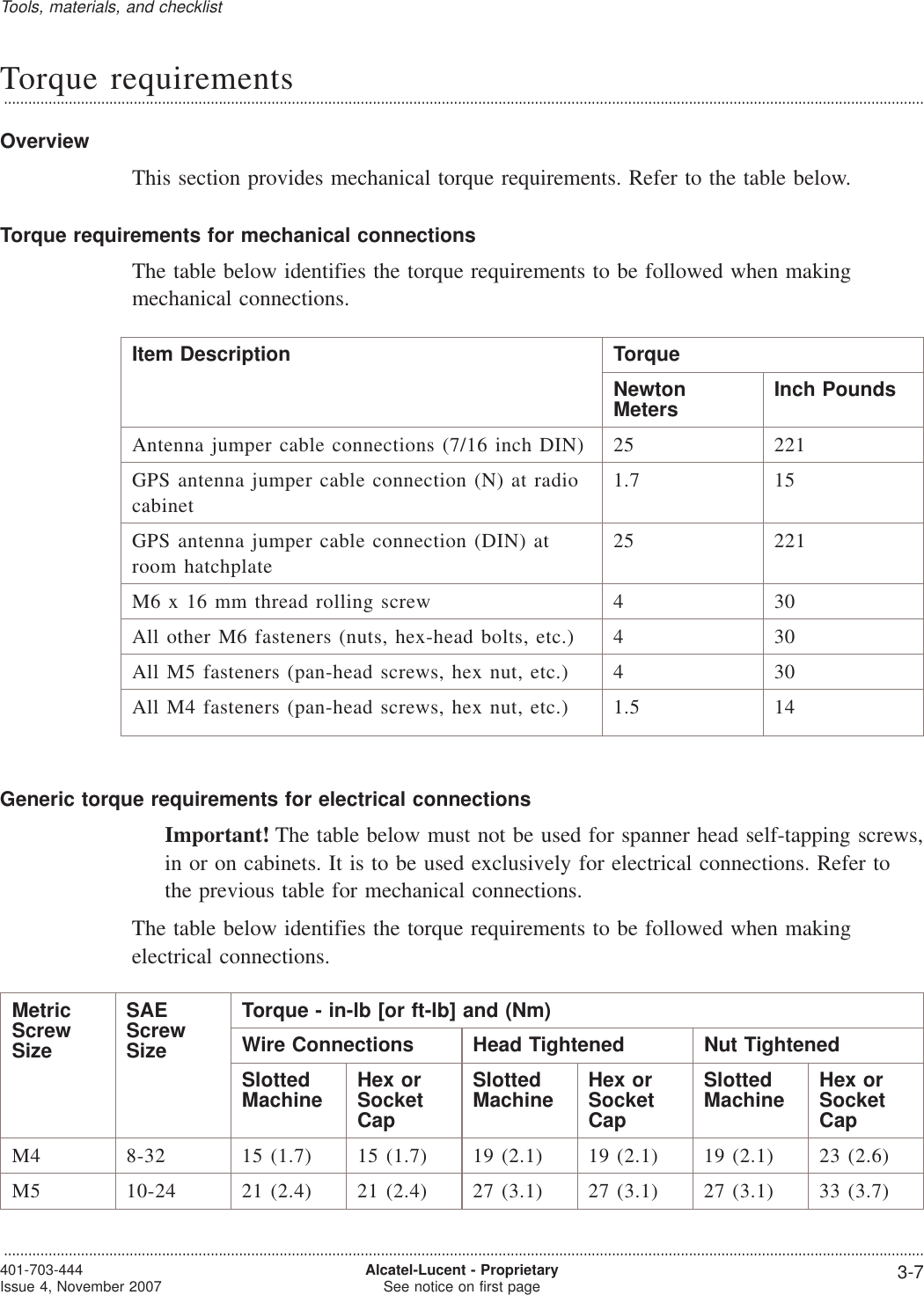 Torque requirements...................................................................................................................................................................................................................................OverviewThis section provides mechanical torque requirements. Refer to the table below.Torque requirements for mechanical connectionsThe table below identifies the torque requirements to be followed when makingmechanical connections.Item Description TorqueNewtonMeters Inch PoundsAntenna jumper cable connections (7/16 inch DIN) 25 221GPS antenna jumper cable connection (N) at radiocabinet1.7 15GPS antenna jumper cable connection (DIN) atroom hatchplate25 221M6 x 16 mm thread rolling screw 4 30All other M6 fasteners (nuts, hex-head bolts, etc.) 4 30All M5 fasteners (pan-head screws, hex nut, etc.) 4 30All M4 fasteners (pan-head screws, hex nut, etc.) 1.5 14Generic torque requirements for electrical connectionsImportant! The table below must not be used for spanner head self-tapping screws,in or on cabinets. It is to be used exclusively for electrical connections. Refer tothe previous table for mechanical connections.The table below identifies the torque requirements to be followed when makingelectrical connections.MetricScrewSizeSAEScrewSizeTorque - in-lb [or ft-lb] and (Nm)Wire Connections Head Tightened Nut TightenedSlottedMachine Hex orSocketCapSlottedMachine Hex orSocketCapSlottedMachine Hex orSocketCapM4 8-32 15 (1.7) 15 (1.7) 19 (2.1) 19 (2.1) 19 (2.1) 23 (2.6)M5 10-24 21 (2.4) 21 (2.4) 27 (3.1) 27 (3.1) 27 (3.1) 33 (3.7)Tools, materials, and checklist...................................................................................................................................................................................................................................401-703-444Issue 4, November 2007 Alcatel-Lucent - ProprietarySee notice on first page 3-7