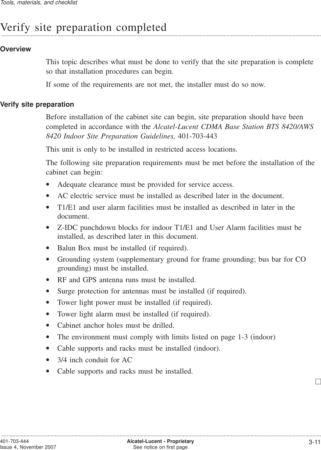 Verify site preparation completed...................................................................................................................................................................................................................................OverviewThis topic describes what must be done to verify that the site preparation is completeso that installation procedures can begin.If some of the requirements are not met, the installer must do so now.Verify site preparationBefore installation of the cabinet site can begin, site preparation should have beencompleted in accordance with the Alcatel-Lucent CDMA Base Station BTS 8420/AWS8420 Indoor Site Preparation Guidelines, 401-703-443This unit is only to be installed in restricted access locations.The following site preparation requirements must be met before the installation of thecabinet can begin:•Adequate clearance must be provided for service access.•AC electric service must be installed as described later in the document.•T1/E1 and user alarm facilities must be installed as described in later in thedocument.•Z-IDC punchdown blocks for indoor T1/E1 and User Alarm facilities must beinstalled, as described later in this document.•Balun Box must be installed (if required).•Grounding system (supplementary ground for frame grounding; bus bar for COgrounding) must be installed.•RF and GPS antenna runs must be installed.•Surge protection for antennas must be installed (if required).•Tower light power must be installed (if required).•Tower light alarm must be installed (if required).•Cabinet anchor holes must be drilled.•The environment must comply with limits listed on page 1-3 (indoor)•Cable supports and racks must be installed (indoor).•3/4 inch conduit for AC•Cable supports and racks must be installed.Tools, materials, and checklist...................................................................................................................................................................................................................................401-703-444Issue 4, November 2007 Alcatel-Lucent - ProprietarySee notice on first page 3-11