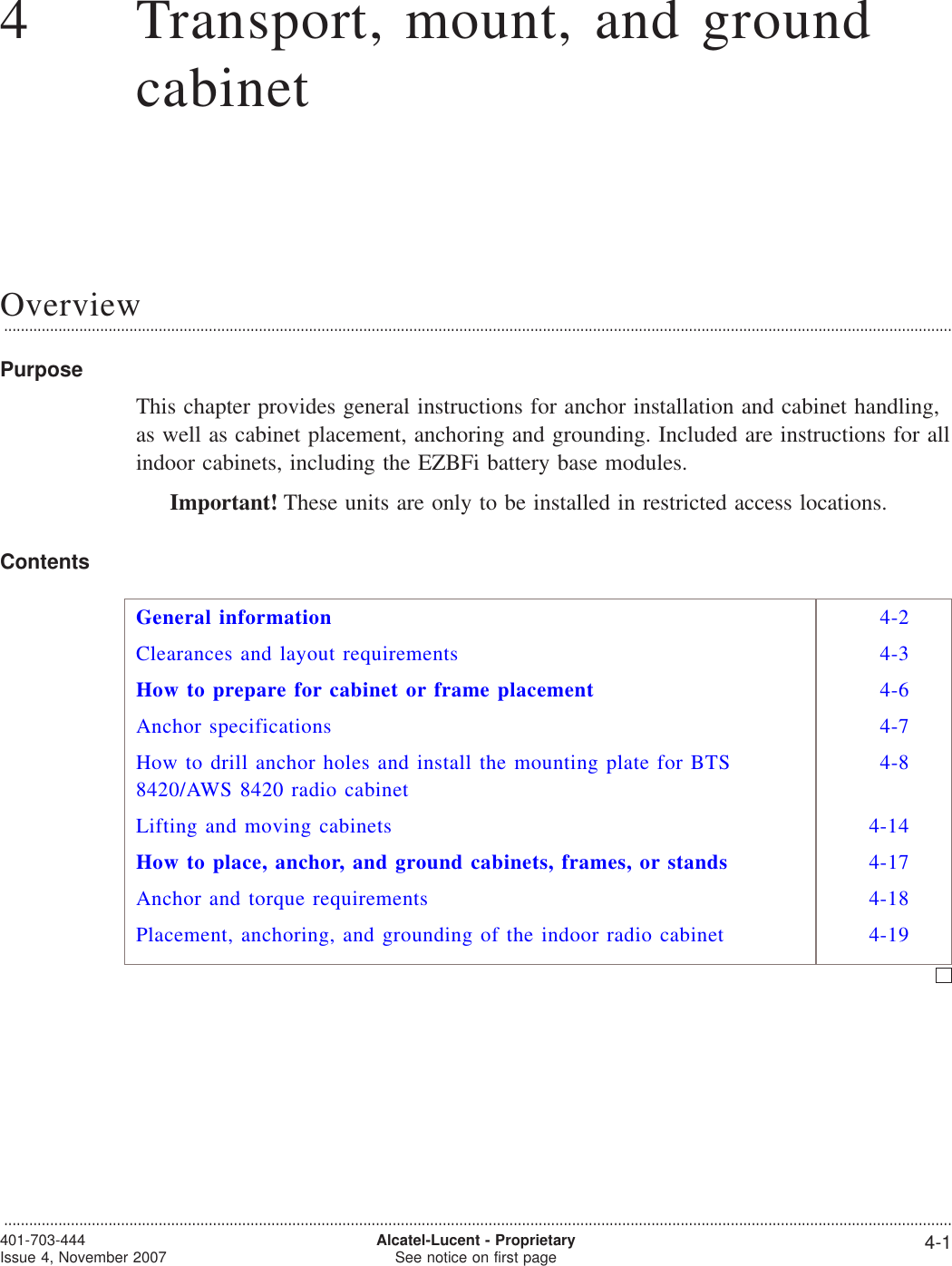 44Transport, mount, and groundcabinetOverview...................................................................................................................................................................................................................................PurposeThis chapter provides general instructions for anchor installation and cabinet handling,as well as cabinet placement, anchoring and grounding. Included are instructions for allindoor cabinets, including the EZBFi battery base modules.Important! These units are only to be installed in restricted access locations.ContentsGeneral information 4-2Clearances and layout requirements 4-3How to prepare for cabinet or frame placement 4-6Anchor specifications 4-7How to drill anchor holes and install the mounting plate for BTS8420/AWS 8420 radio cabinet4-8Lifting and moving cabinets 4-14How to place, anchor, and ground cabinets, frames, or stands 4-17Anchor and torque requirements 4-18Placement, anchoring, and grounding of the indoor radio cabinet 4-19...................................................................................................................................................................................................................................401-703-444Issue 4, November 2007 Alcatel-Lucent - ProprietarySee notice on first page 4-1