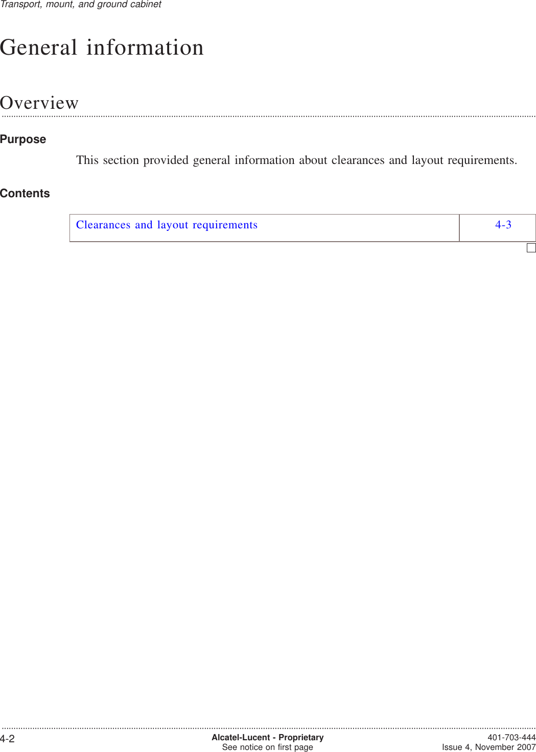 General informationOverview...................................................................................................................................................................................................................................PurposeThis section provided general information about clearances and layout requirements.ContentsClearances and layout requirements 4-3Transport, mount, and ground cabinet...................................................................................................................................................................................................................................4-2 Alcatel-Lucent - ProprietarySee notice on first page 401-703-444Issue 4, November 2007