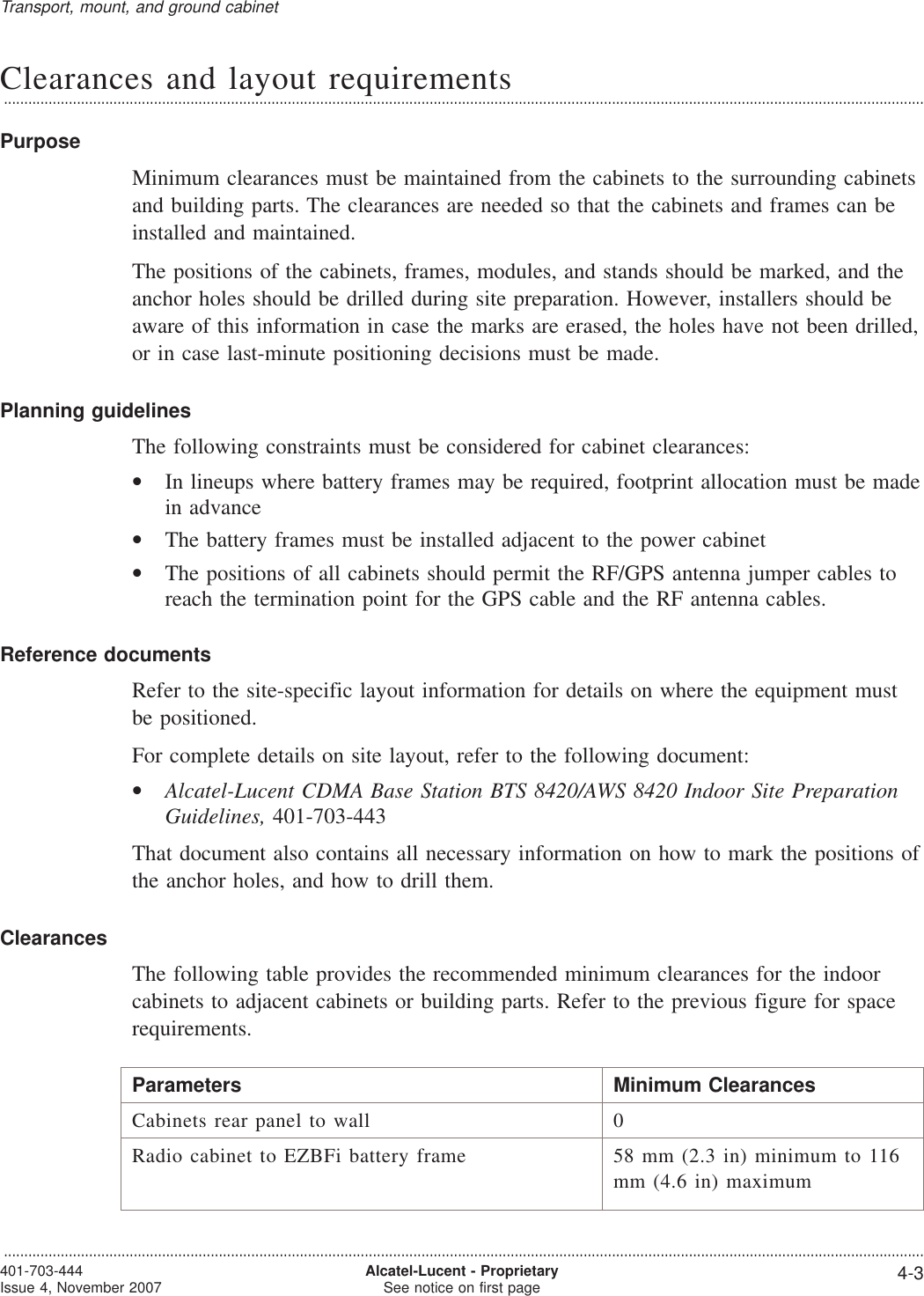 Clearances and layout requirements...................................................................................................................................................................................................................................PurposeMinimum clearances must be maintained from the cabinets to the surrounding cabinetsand building parts. The clearances are needed so that the cabinets and frames can beinstalled and maintained.The positions of the cabinets, frames, modules, and stands should be marked, and theanchor holes should be drilled during site preparation. However, installers should beaware of this information in case the marks are erased, the holes have not been drilled,or in case last-minute positioning decisions must be made.Planning guidelinesThe following constraints must be considered for cabinet clearances:•In lineups where battery frames may be required, footprint allocation must be madein advance•The battery frames must be installed adjacent to the power cabinet•The positions of all cabinets should permit the RF/GPS antenna jumper cables toreach the termination point for the GPS cable and the RF antenna cables.Reference documentsRefer to the site-specific layout information for details on where the equipment mustbe positioned.For complete details on site layout, refer to the following document:•Alcatel-Lucent CDMA Base Station BTS 8420/AWS 8420 Indoor Site PreparationGuidelines, 401-703-443That document also contains all necessary information on how to mark the positions ofthe anchor holes, and how to drill them.ClearancesThe following table provides the recommended minimum clearances for the indoorcabinets to adjacent cabinets or building parts. Refer to the previous figure for spacerequirements.Parameters Minimum ClearancesCabinets rear panel to wall 0Radio cabinet to EZBFi battery frame 58 mm (2.3 in) minimum to 116mm (4.6 in) maximumTransport, mount, and ground cabinet...................................................................................................................................................................................................................................401-703-444Issue 4, November 2007 Alcatel-Lucent - ProprietarySee notice on first page 4-3