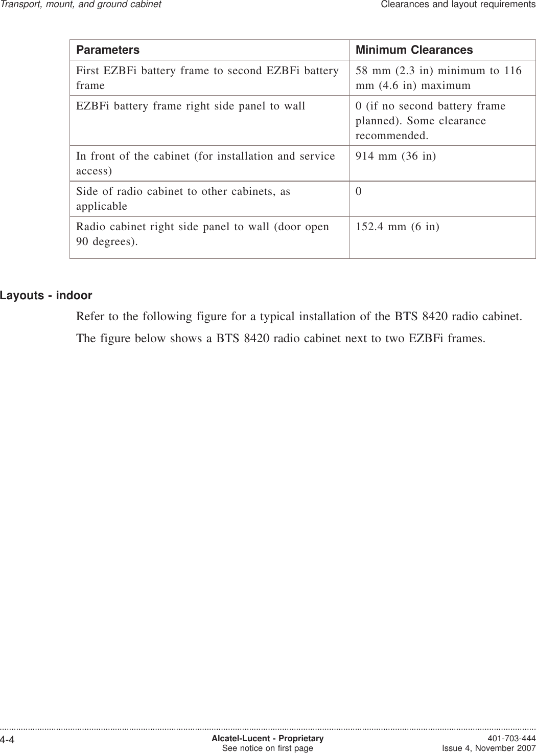 Parameters Minimum ClearancesFirst EZBFi battery frame to second EZBFi batteryframe58 mm (2.3 in) minimum to 116mm (4.6 in) maximumEZBFi battery frame right side panel to wall 0 (if no second battery frameplanned). Some clearancerecommended.In front of the cabinet (for installation and serviceaccess)914 mm (36 in)Side of radio cabinet to other cabinets, asapplicable0Radio cabinet right side panel to wall (door open90 degrees).152.4 mm (6 in)Layouts - indoorRefer to the following figure for a typical installation of the BTS 8420 radio cabinet.The figure below shows a BTS 8420 radio cabinet next to two EZBFi frames.Transport, mount, and ground cabinetClearances and layout requirements....................................................................................................................................................................................................................................4-4 Alcatel-Lucent - ProprietarySee notice on first page 401-703-444Issue 4, November 2007