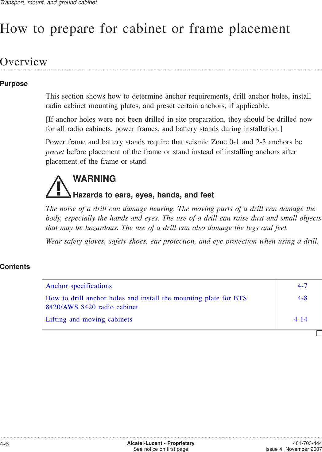 How to prepare for cabinet or frame placementOverview...................................................................................................................................................................................................................................PurposeThis section shows how to determine anchor requirements, drill anchor holes, installradio cabinet mounting plates, and preset certain anchors, if applicable.[If anchor holes were not been drilled in site preparation, they should be drilled nowfor all radio cabinets, power frames, and battery stands during installation.]Power frame and battery stands require that seismic Zone 0-1 and 2-3 anchors bepreset before placement of the frame or stand instead of installing anchors afterplacement of the frame or stand.WARNINGHazards to ears, eyes, hands, and feetThe noise of a drill can damage hearing. The moving parts of a drill can damage thebody, especially the hands and eyes. The use of a drill can raise dust and small objectsthat may be hazardous. The use of a drill can also damage the legs and feet.Wear safety gloves, safety shoes, ear protection, and eye protection when using a drill.ContentsAnchor specifications 4-7How to drill anchor holes and install the mounting plate for BTS8420/AWS 8420 radio cabinet4-8Lifting and moving cabinets 4-14Transport, mount, and ground cabinet...................................................................................................................................................................................................................................4-6 Alcatel-Lucent - ProprietarySee notice on first page 401-703-444Issue 4, November 2007