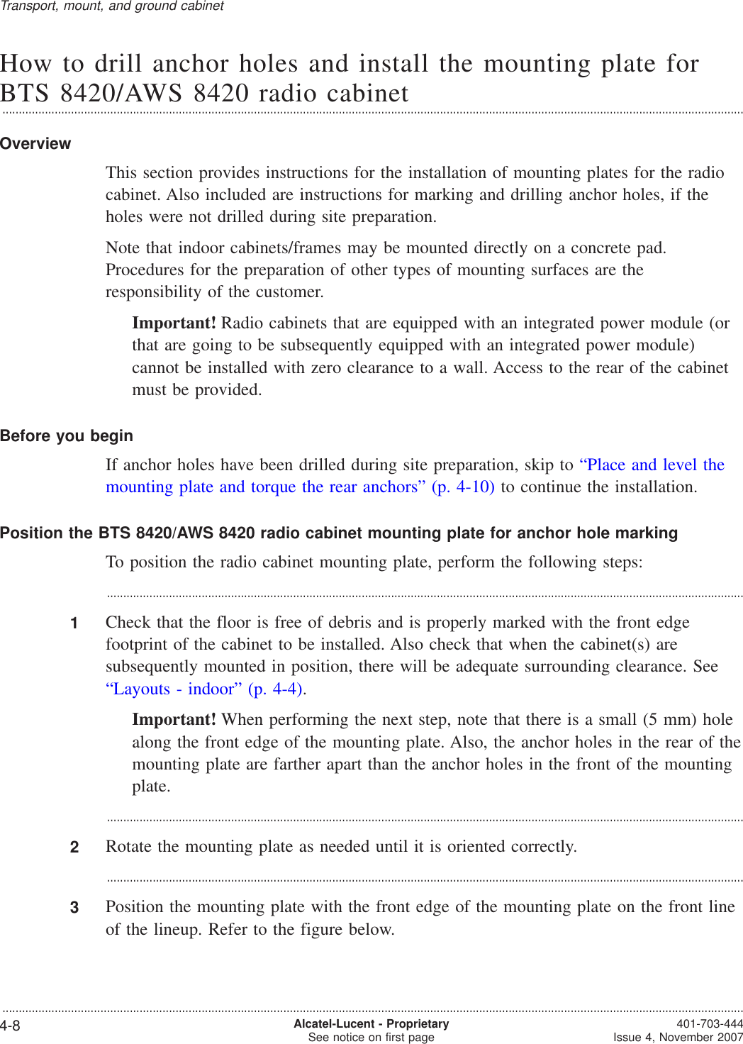 How to drill anchor holes and install the mounting plate forBTS 8420/AWS 8420 radio cabinet...................................................................................................................................................................................................................................OverviewThis section provides instructions for the installation of mounting plates for the radiocabinet. Also included are instructions for marking and drilling anchor holes, if theholes were not drilled during site preparation.Note that indoor cabinets/frames may be mounted directly on a concrete pad.Procedures for the preparation of other types of mounting surfaces are theresponsibility of the customer.Important! Radio cabinets that are equipped with an integrated power module (orthat are going to be subsequently equipped with an integrated power module)cannot be installed with zero clearance to a wall. Access to the rear of the cabinetmust be provided.Before you beginIf anchor holes have been drilled during site preparation, skip to “Place and level themounting plate and torque the rear anchors” (p. 4-10) to continue the installation.Position the BTS 8420/AWS 8420 radio cabinet mounting plate for anchor hole markingTo position the radio cabinet mounting plate, perform the following steps:...................................................................................................................................................................................................1Check that the floor is free of debris and is properly marked with the front edgefootprint of the cabinet to be installed. Also check that when the cabinet(s) aresubsequently mounted in position, there will be adequate surrounding clearance. See“Layouts - indoor” (p. 4-4).Important! When performing the next step, note that there is a small (5 mm) holealong the front edge of the mounting plate. Also, the anchor holes in the rear of themounting plate are farther apart than the anchor holes in the front of the mountingplate....................................................................................................................................................................................................2Rotate the mounting plate as needed until it is oriented correctly....................................................................................................................................................................................................3Position the mounting plate with the front edge of the mounting plate on the front lineof the lineup. Refer to the figure below.Transport, mount, and ground cabinet...................................................................................................................................................................................................................................4-8 Alcatel-Lucent - ProprietarySee notice on first page 401-703-444Issue 4, November 2007