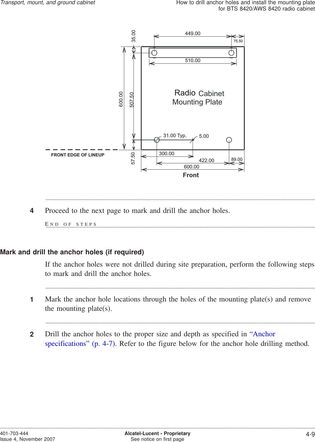 ...................................................................................................................................................................................................4Proceed to the next page to mark and drill the anchor holes.Mark and drill the anchor holes (if required)If the anchor holes were not drilled during site preparation, perform the following stepsto mark and drill the anchor holes....................................................................................................................................................................................................1Mark the anchor hole locations through the holes of the mounting plate(s) and removethe mounting plate(s)....................................................................................................................................................................................................2Drill the anchor holes to the proper size and depth as specified in “Anchorspecifications” (p. 4-7). Refer to the figure below for the anchor hole drilling method.600.00422.00300.00510.00449.0075.50507.5057.5031.00 Typ. 5.0089.00600.0035.00FrontFRONT EDGE OF LINEUPPrimary CabinetMounting PlateRadioTransport, mount, and ground cabinetHow to drill anchor holes and install the mounting platefor BTS 8420/AWS 8420 radio cabinet....................................................................................................................................................................................................................................401-703-444Issue 4, November 2007 Alcatel-Lucent - ProprietarySee notice on first page 4-9END OF STEPS...................................................................................................................................................................................................