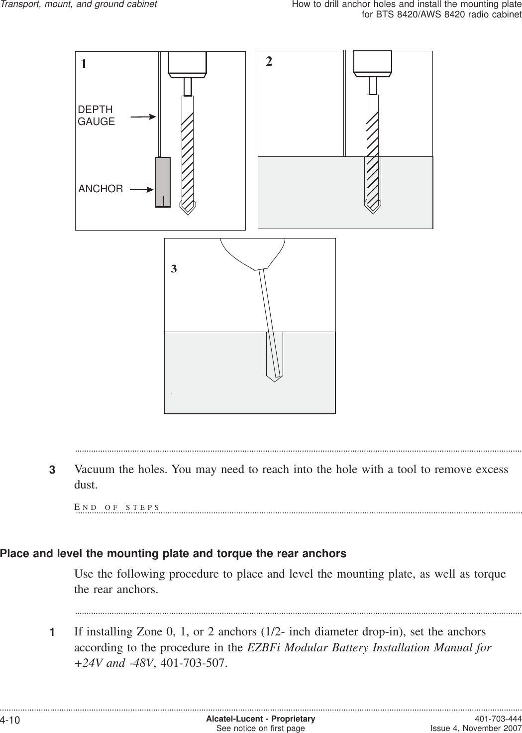 ...................................................................................................................................................................................................3Vacuum the holes. You may need to reach into the hole with a tool to remove excessdust.Place and level the mounting plate and torque the rear anchorsUse the following procedure to place and level the mounting plate, as well as torquethe rear anchors....................................................................................................................................................................................................1If installing Zone 0, 1, or 2 anchors (1/2- inch diameter drop-in), set the anchorsaccording to the procedure in the EZBFi Modular Battery Installation Manual for+24V and -48V, 401-703-507.123DEPTHGAUGEANCHORTransport, mount, and ground cabinetHow to drill anchor holes and install the mounting platefor BTS 8420/AWS 8420 radio cabinet....................................................................................................................................................................................................................................4-10 Alcatel-Lucent - ProprietarySee notice on first page 401-703-444Issue 4, November 2007END OF STEPS...................................................................................................................................................................................................