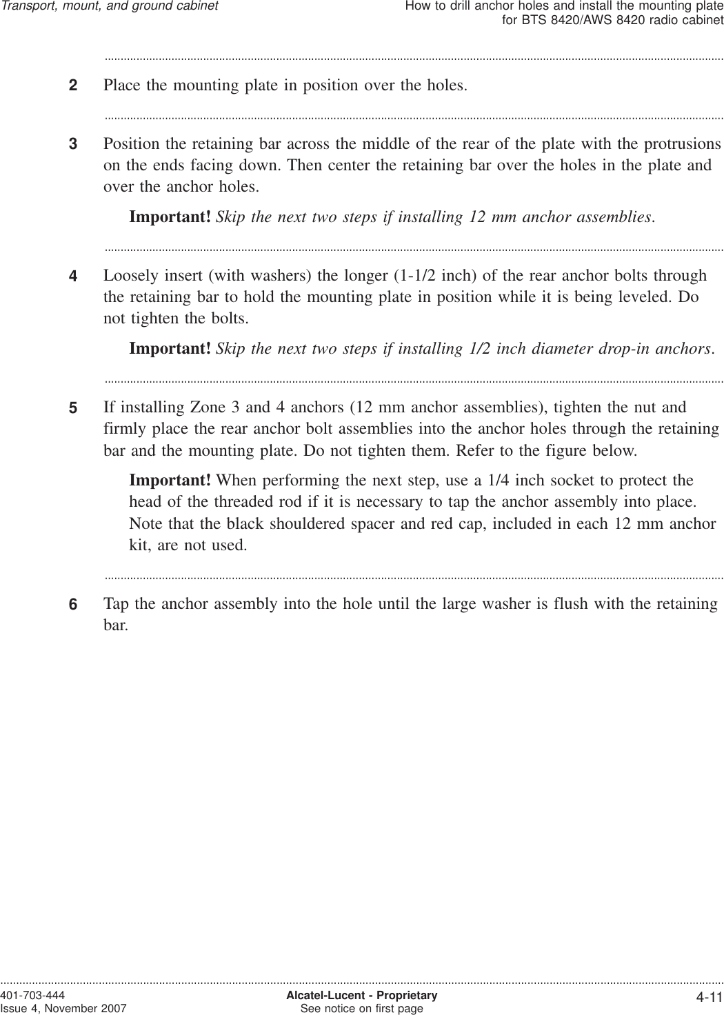 ...................................................................................................................................................................................................2Place the mounting plate in position over the holes....................................................................................................................................................................................................3Position the retaining bar across the middle of the rear of the plate with the protrusionson the ends facing down. Then center the retaining bar over the holes in the plate andover the anchor holes.Important! Skip the next two steps if installing 12 mm anchor assemblies....................................................................................................................................................................................................4Loosely insert (with washers) the longer (1-1/2 inch) of the rear anchor bolts throughthe retaining bar to hold the mounting plate in position while it is being leveled. Donot tighten the bolts.Important! Skip the next two steps if installing 1/2 inch diameter drop-in anchors....................................................................................................................................................................................................5If installing Zone 3 and 4 anchors (12 mm anchor assemblies), tighten the nut andfirmly place the rear anchor bolt assemblies into the anchor holes through the retainingbar and the mounting plate. Do not tighten them. Refer to the figure below.Important! When performing the next step, use a 1/4 inch socket to protect thehead of the threaded rod if it is necessary to tap the anchor assembly into place.Note that the black shouldered spacer and red cap, included in each 12 mm anchorkit, are not used....................................................................................................................................................................................................6Tap the anchor assembly into the hole until the large washer is flush with the retainingbar.Transport, mount, and ground cabinetHow to drill anchor holes and install the mounting platefor BTS 8420/AWS 8420 radio cabinet....................................................................................................................................................................................................................................401-703-444Issue 4, November 2007 Alcatel-Lucent - ProprietarySee notice on first page 4-11
