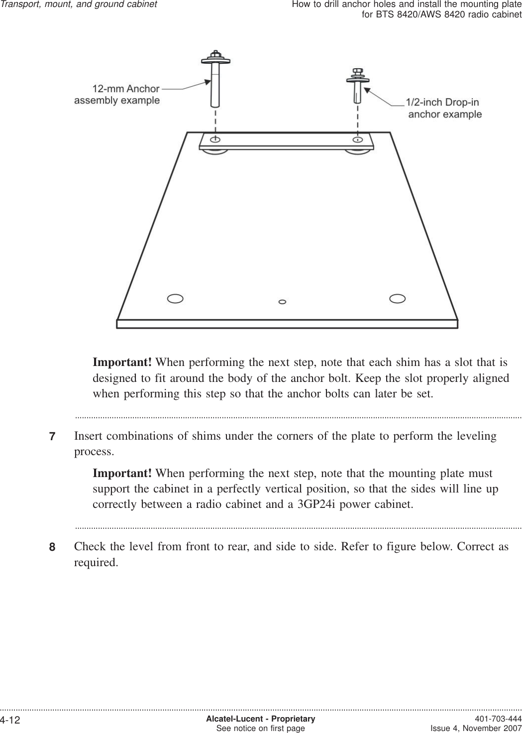 Important! When performing the next step, note that each shim has a slot that isdesigned to fit around the body of the anchor bolt. Keep the slot properly alignedwhen performing this step so that the anchor bolts can later be set....................................................................................................................................................................................................7Insert combinations of shims under the corners of the plate to perform the levelingprocess.Important! When performing the next step, note that the mounting plate mustsupport the cabinet in a perfectly vertical position, so that the sides will line upcorrectly between a radio cabinet and a 3GP24i power cabinet....................................................................................................................................................................................................8Check the level from front to rear, and side to side. Refer to figure below. Correct asrequired.Transport, mount, and ground cabinetHow to drill anchor holes and install the mounting platefor BTS 8420/AWS 8420 radio cabinet....................................................................................................................................................................................................................................4-12 Alcatel-Lucent - ProprietarySee notice on first page 401-703-444Issue 4, November 2007