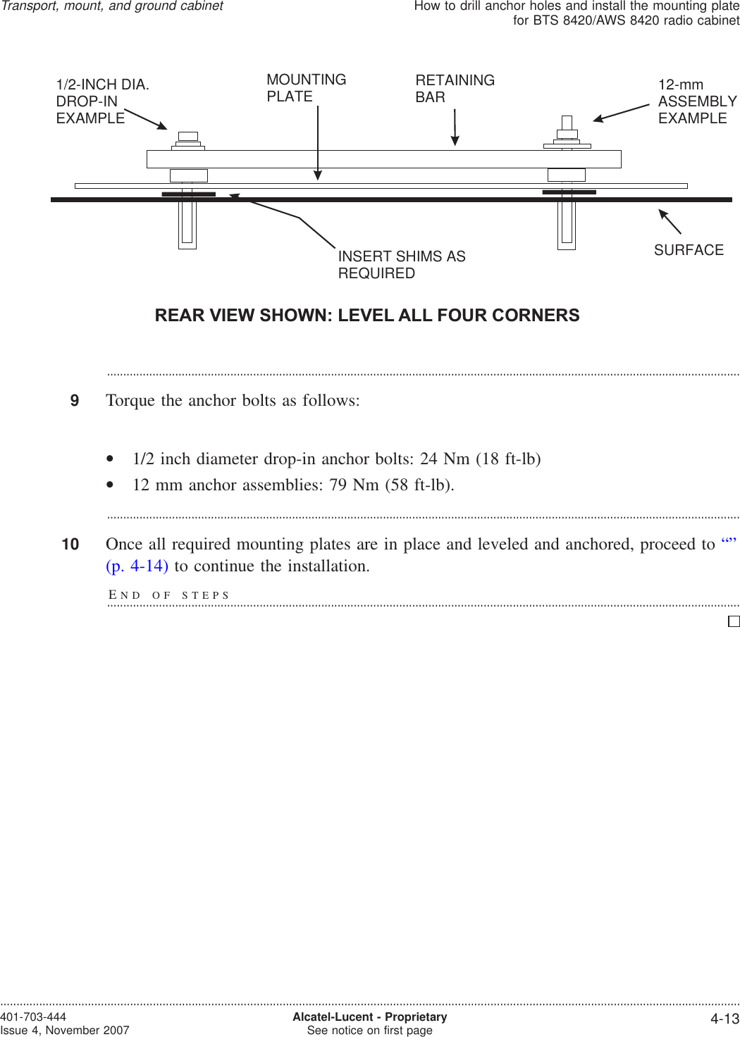 ...................................................................................................................................................................................................9Torque the anchor bolts as follows:•1/2 inch diameter drop-in anchor bolts: 24 Nm (18 ft-lb)•12 mm anchor assemblies: 79 Nm (58 ft-lb)....................................................................................................................................................................................................10 Once all required mounting plates are in place and leveled and anchored, proceed to “”(p. 4-14) to continue the installation.END OF STEPS...................................................................................................................................................................................................REAR VIEW SHOWN: LEVEL ALL FOUR CORNERS1/2-INCH DIA.DROP-INEXAMPLE12-mmASSEMBLYEXAMPLERETAININGBARSURFACEMOUNTINGPLATEINSERT SHIMS ASREQUIREDTransport, mount, and ground cabinetHow to drill anchor holes and install the mounting platefor BTS 8420/AWS 8420 radio cabinet....................................................................................................................................................................................................................................401-703-444Issue 4, November 2007 Alcatel-Lucent - ProprietarySee notice on first page 4-13