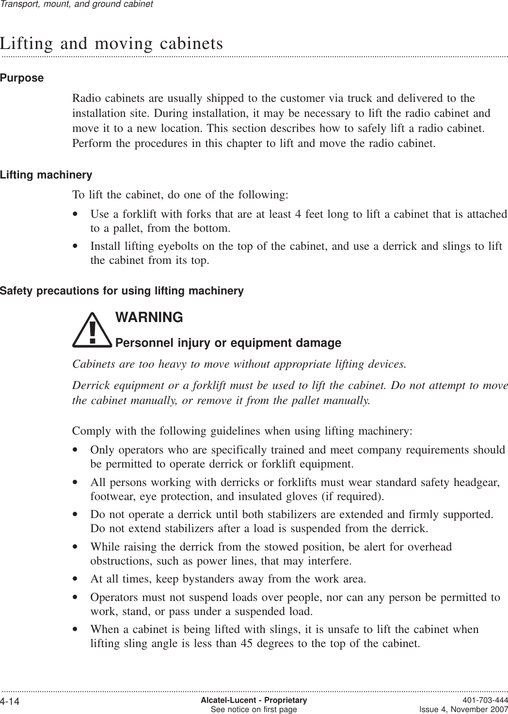 Lifting and moving cabinets...................................................................................................................................................................................................................................PurposeRadio cabinets are usually shipped to the customer via truck and delivered to theinstallation site. During installation, it may be necessary to lift the radio cabinet andmove it to a new location. This section describes how to safely lift a radio cabinet.Perform the procedures in this chapter to lift and move the radio cabinet.Lifting machineryTo lift the cabinet, do one of the following:•Use a forklift with forks that are at least 4 feet long to lift a cabinet that is attachedto a pallet, from the bottom.•Install lifting eyebolts on the top of the cabinet, and use a derrick and slings to liftthe cabinet from its top.Safety precautions for using lifting machineryWARNINGPersonnel injury or equipment damageCabinets are too heavy to move without appropriate lifting devices.Derrick equipment or a forklift must be used to lift the cabinet. Do not attempt to movethe cabinet manually, or remove it from the pallet manually.Comply with the following guidelines when using lifting machinery:•Only operators who are specifically trained and meet company requirements shouldbe permitted to operate derrick or forklift equipment.•All persons working with derricks or forklifts must wear standard safety headgear,footwear, eye protection, and insulated gloves (if required).•Do not operate a derrick until both stabilizers are extended and firmly supported.Do not extend stabilizers after a load is suspended from the derrick.•While raising the derrick from the stowed position, be alert for overheadobstructions, such as power lines, that may interfere.•At all times, keep bystanders away from the work area.•Operators must not suspend loads over people, nor can any person be permitted towork, stand, or pass under a suspended load.•When a cabinet is being lifted with slings, it is unsafe to lift the cabinet whenlifting sling angle is less than 45 degrees to the top of the cabinet.Transport, mount, and ground cabinet...................................................................................................................................................................................................................................4-14 Alcatel-Lucent - ProprietarySee notice on first page 401-703-444Issue 4, November 2007