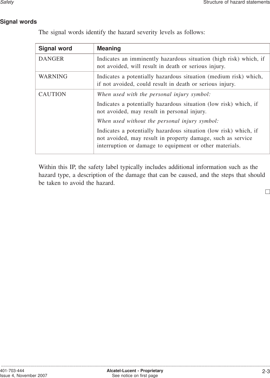 Signal wordsThe signal words identify the hazard severity levels as follows:Signal word MeaningDANGER Indicates an imminently hazardous situation (high risk) which, ifnot avoided, will result in death or serious injury.WARNING Indicates a potentially hazardous situation (medium risk) which,if not avoided, could result in death or serious injury.CAUTION When used with the personal injury symbol:Indicates a potentially hazardous situation (low risk) which, ifnot avoided, may result in personal injury.When used without the personal injury symbol:Indicates a potentially hazardous situation (low risk) which, ifnot avoided, may result in property damage, such as serviceinterruption or damage to equipment or other materials.Within this IP, the safety label typically includes additional information such as thehazard type, a description of the damage that can be caused, and the steps that shouldbe taken to avoid the hazard.SafetyStructure of hazard statements...................................................................................................................................................................................................................................401-703-444Issue 4, November 2007 Alcatel-Lucent - ProprietarySee notice on first page 2-3