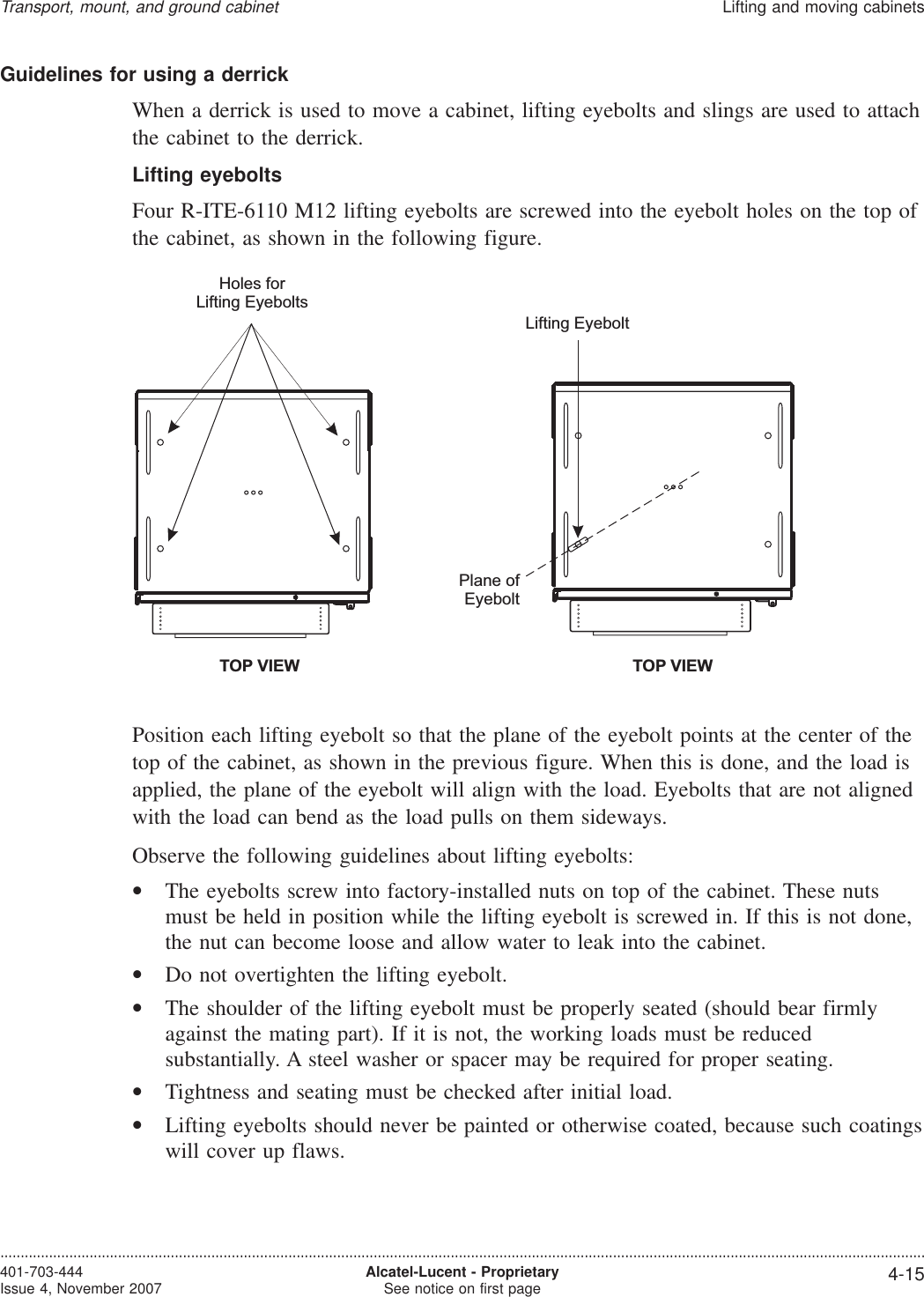 Guidelines for using a derrickWhen a derrick is used to move a cabinet, lifting eyebolts and slings are used to attachthe cabinet to the derrick.Lifting eyeboltsFour R-ITE-6110 M12 lifting eyebolts are screwed into the eyebolt holes on the top ofthe cabinet, as shown in the following figure.Position each lifting eyebolt so that the plane of the eyebolt points at the center of thetop of the cabinet, as shown in the previous figure. When this is done, and the load isapplied, the plane of the eyebolt will align with the load. Eyebolts that are not alignedwith the load can bend as the load pulls on them sideways.Observe the following guidelines about lifting eyebolts:•The eyebolts screw into factory-installed nuts on top of the cabinet. These nutsmust be held in position while the lifting eyebolt is screwed in. If this is not done,the nut can become loose and allow water to leak into the cabinet.•Do not overtighten the lifting eyebolt.•The shoulder of the lifting eyebolt must be properly seated (should bear firmlyagainst the mating part). If it is not, the working loads must be reducedsubstantially. A steel washer or spacer may be required for proper seating.•Tightness and seating must be checked after initial load.•Lifting eyebolts should never be painted or otherwise coated, because such coatingswill cover up flaws.TOP VIEWHoles forLifting EyeboltsTOP VIEWLifting EyeboltPlane ofEyeboltTransport, mount, and ground cabinetLifting and moving cabinets....................................................................................................................................................................................................................................401-703-444Issue 4, November 2007 Alcatel-Lucent - ProprietarySee notice on first page 4-15