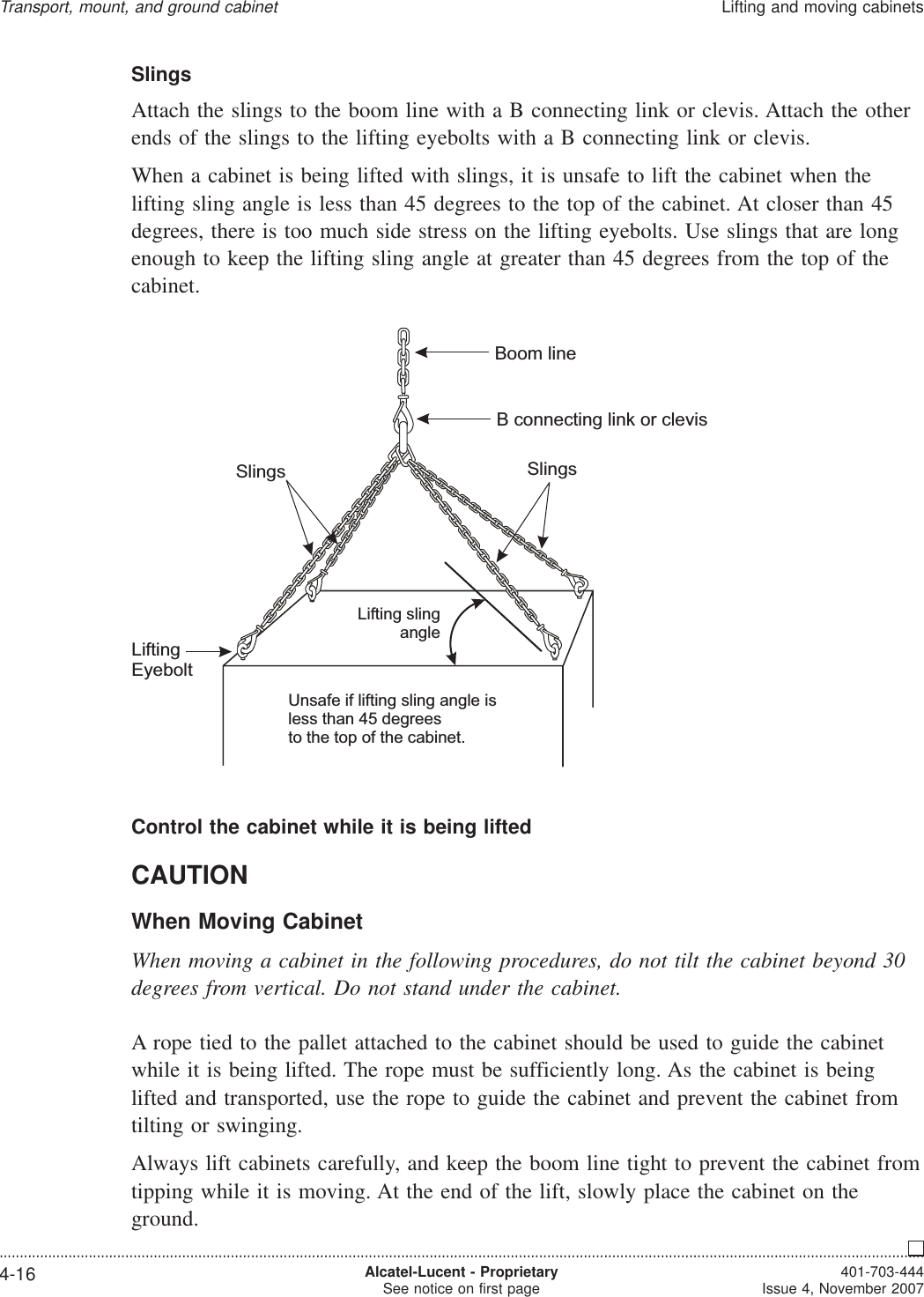 SlingsAttach the slings to the boom line with a B connecting link or clevis. Attach the otherends of the slings to the lifting eyebolts with a B connecting link or clevis.When a cabinet is being lifted with slings, it is unsafe to lift the cabinet when thelifting sling angle is less than 45 degrees to the top of the cabinet. At closer than 45degrees, there is too much side stress on the lifting eyebolts. Use slings that are longenough to keep the lifting sling angle at greater than 45 degrees from the top of thecabinet.Control the cabinet while it is being liftedCAUTIONWhen Moving CabinetWhen moving a cabinet in the following procedures, do not tilt the cabinet beyond 30degrees from vertical. Do not stand under the cabinet.A rope tied to the pallet attached to the cabinet should be used to guide the cabinetwhile it is being lifted. The rope must be sufficiently long. As the cabinet is beinglifted and transported, use the rope to guide the cabinet and prevent the cabinet fromtilting or swinging.Always lift cabinets carefully, and keep the boom line tight to prevent the cabinet fromtipping while it is moving. At the end of the lift, slowly place the cabinet on theground.Unsafe if lifting sling angle isless than 45 degreesto the top of the cabinet.Lifting slingangleBoom lineB connecting link or clevisSlingsLiftingEyeboltSlingsTransport, mount, and ground cabinetLifting and moving cabinets....................................................................................................................................................................................................................................4-16 Alcatel-Lucent - ProprietarySee notice on first page 401-703-444Issue 4, November 2007