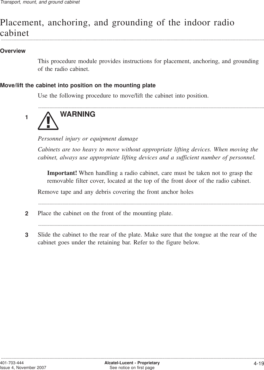 Placement, anchoring, and grounding of the indoor radiocabinet...................................................................................................................................................................................................................................OverviewThis procedure module provides instructions for placement, anchoring, and groundingof the radio cabinet.Move/lift the cabinet into position on the mounting plateUse the following procedure to move/lift the cabinet into position....................................................................................................................................................................................................1WARNINGPersonnel injury or equipment damageCabinets are too heavy to move without appropriate lifting devices. When moving thecabinet, always use appropriate lifting devices and a sufficient number of personnel.Important! When handling a radio cabinet, care must be taken not to grasp theremovable filter cover, located at the top of the front door of the radio cabinet.Remove tape and any debris covering the front anchor holes...................................................................................................................................................................................................2Place the cabinet on the front of the mounting plate....................................................................................................................................................................................................3Slide the cabinet to the rear of the plate. Make sure that the tongue at the rear of thecabinet goes under the retaining bar. Refer to the figure below.Transport, mount, and ground cabinet...................................................................................................................................................................................................................................401-703-444Issue 4, November 2007 Alcatel-Lucent - ProprietarySee notice on first page 4-19