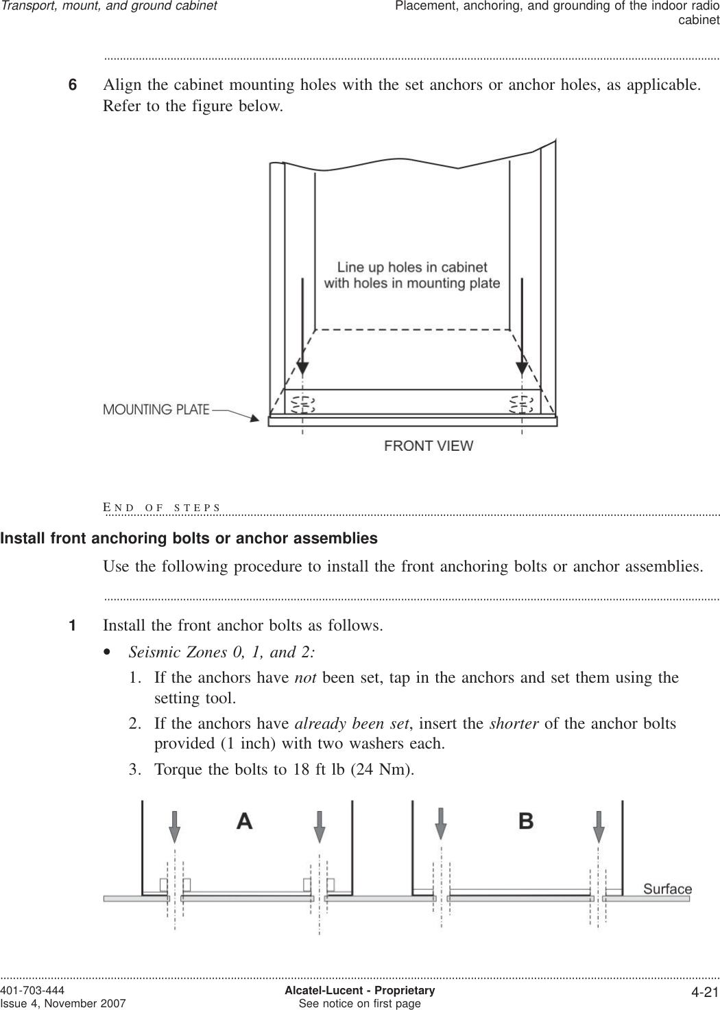 ...................................................................................................................................................................................................6Align the cabinet mounting holes with the set anchors or anchor holes, as applicable.Refer to the figure below.Install front anchoring bolts or anchor assembliesUse the following procedure to install the front anchoring bolts or anchor assemblies....................................................................................................................................................................................................1Install the front anchor bolts as follows.•Seismic Zones 0, 1, and 2:1. If the anchors have not been set, tap in the anchors and set them using thesetting tool.2. If the anchors have already been set, insert the shorter of the anchor boltsprovided (1 inch) with two washers each.3. Torque the bolts to 18 ft lb (24 Nm).Transport, mount, and ground cabinetPlacement, anchoring, and grounding of the indoor radiocabinet....................................................................................................................................................................................................................................401-703-444Issue 4, November 2007 Alcatel-Lucent - ProprietarySee notice on first page 4-21END OF STEPS...................................................................................................................................................................................................