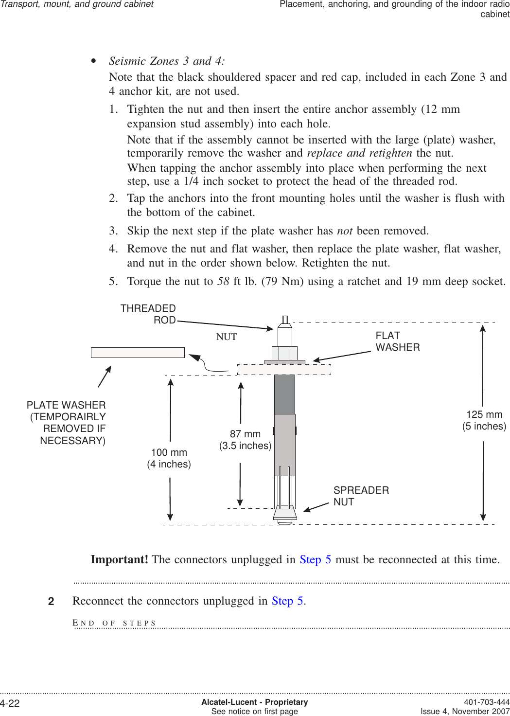 •Seismic Zones 3 and 4:Note that the black shouldered spacer and red cap, included in each Zone 3 and4 anchor kit, are not used.1. Tighten the nut and then insert the entire anchor assembly (12 mmexpansion stud assembly) into each hole.Note that if the assembly cannot be inserted with the large (plate) washer,temporarily remove the washer and replace and retighten the nut.When tapping the anchor assembly into place when performing the nextstep, use a 1/4 inch socket to protect the head of the threaded rod.2. Tap the anchors into the front mounting holes until the washer is flush withthe bottom of the cabinet.3. Skip the next step if the plate washer has not been removed.4. Remove the nut and flat washer, then replace the plate washer, flat washer,and nut in the order shown below. Retighten the nut.5. Torque the nut to 58 ft lb. (79 Nm) using a ratchet and 19 mm deep socket.Important! The connectors unplugged in Step 5 must be reconnected at this time....................................................................................................................................................................................................2Reconnect the connectors unplugged in Step 5.NUTPLATE WASHER(TEMPORAIRLYREMOVED IFNECESSARY)SPREADERNUTFLATWASHERTHREADEDROD125 mm(5 inches)87 mm(3.5 inches)100 mm(4 inches)Transport, mount, and ground cabinetPlacement, anchoring, and grounding of the indoor radiocabinet....................................................................................................................................................................................................................................4-22 Alcatel-Lucent - ProprietarySee notice on first page 401-703-444Issue 4, November 2007END OF STEPS...................................................................................................................................................................................................