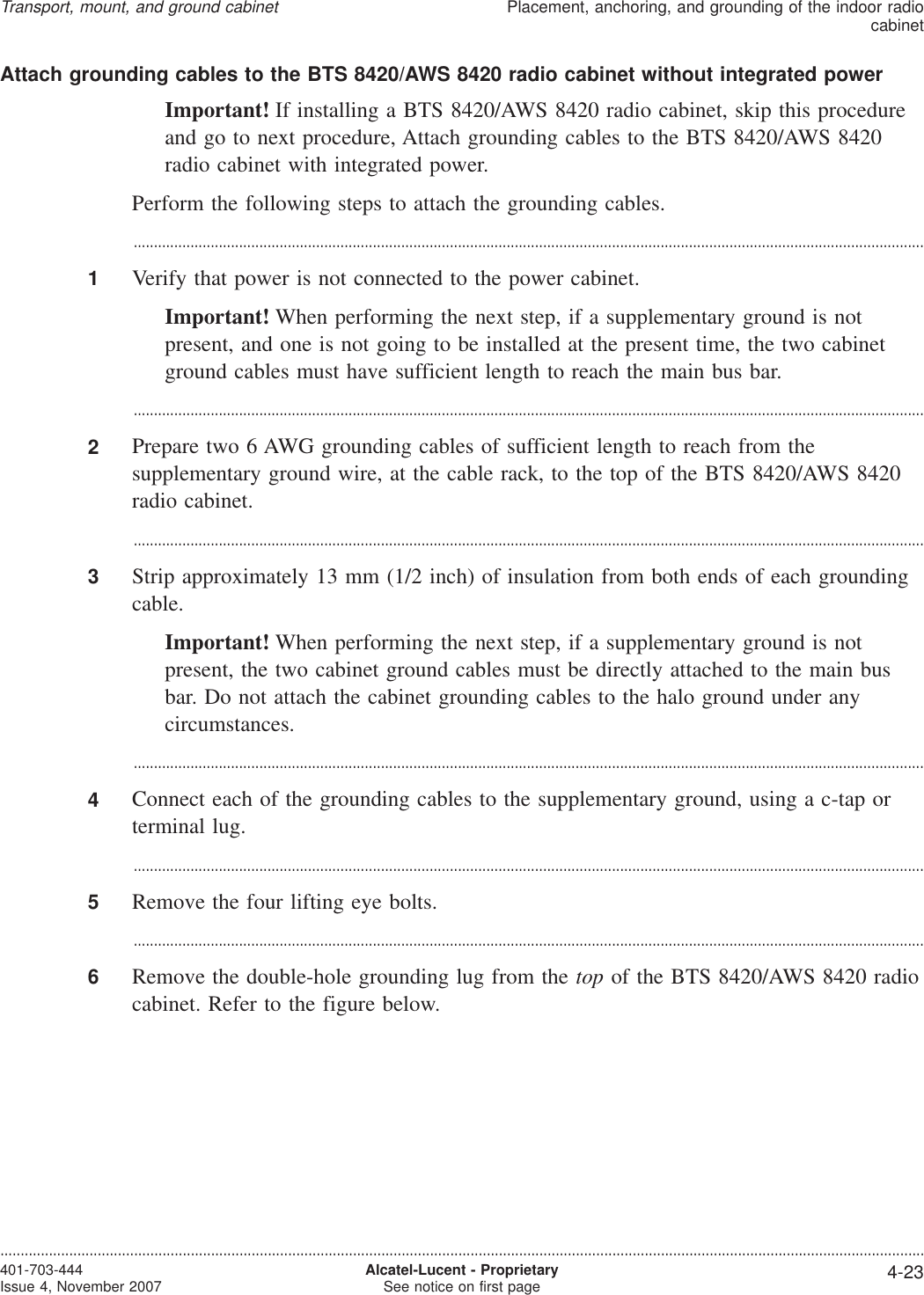 Attach grounding cables to the BTS 8420/AWS 8420 radio cabinet without integrated powerImportant! If installing a BTS 8420/AWS 8420 radio cabinet, skip this procedureand go to next procedure, Attach grounding cables to the BTS 8420/AWS 8420radio cabinet with integrated power.Perform the following steps to attach the grounding cables....................................................................................................................................................................................................1Verify that power is not connected to the power cabinet.Important! When performing the next step, if a supplementary ground is notpresent, and one is not going to be installed at the present time, the two cabinetground cables must have sufficient length to reach the main bus bar....................................................................................................................................................................................................2Prepare two 6 AWG grounding cables of sufficient length to reach from thesupplementary ground wire, at the cable rack, to the top of the BTS 8420/AWS 8420radio cabinet....................................................................................................................................................................................................3Strip approximately 13 mm (1/2 inch) of insulation from both ends of each groundingcable.Important! When performing the next step, if a supplementary ground is notpresent, the two cabinet ground cables must be directly attached to the main busbar. Do not attach the cabinet grounding cables to the halo ground under anycircumstances....................................................................................................................................................................................................4Connect each of the grounding cables to the supplementary ground, using a c-tap orterminal lug....................................................................................................................................................................................................5Remove the four lifting eye bolts....................................................................................................................................................................................................6Remove the double-hole grounding lug from the top of the BTS 8420/AWS 8420 radiocabinet. Refer to the figure below.Transport, mount, and ground cabinetPlacement, anchoring, and grounding of the indoor radiocabinet....................................................................................................................................................................................................................................401-703-444Issue 4, November 2007 Alcatel-Lucent - ProprietarySee notice on first page 4-23