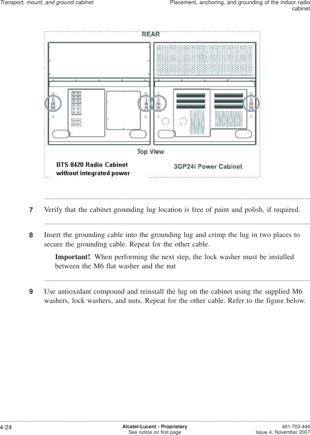 ...................................................................................................................................................................................................7Verify that the cabinet grounding lug location is free of paint and polish, if required....................................................................................................................................................................................................8Insert the grounding cable into the grounding lug and crimp the lug in two places tosecure the grounding cable. Repeat for the other cable.Important! When performing the next step, the lock washer must be installedbetween the M6 flat washer and the nut...................................................................................................................................................................................................9Use antioxidant compound and reinstall the lug on the cabinet using the supplied M6washers, lock washers, and nuts. Repeat for the other cable. Refer to the figure below.Transport, mount, and ground cabinetPlacement, anchoring, and grounding of the indoor radiocabinet....................................................................................................................................................................................................................................4-24 Alcatel-Lucent - ProprietarySee notice on first page 401-703-444Issue 4, November 2007