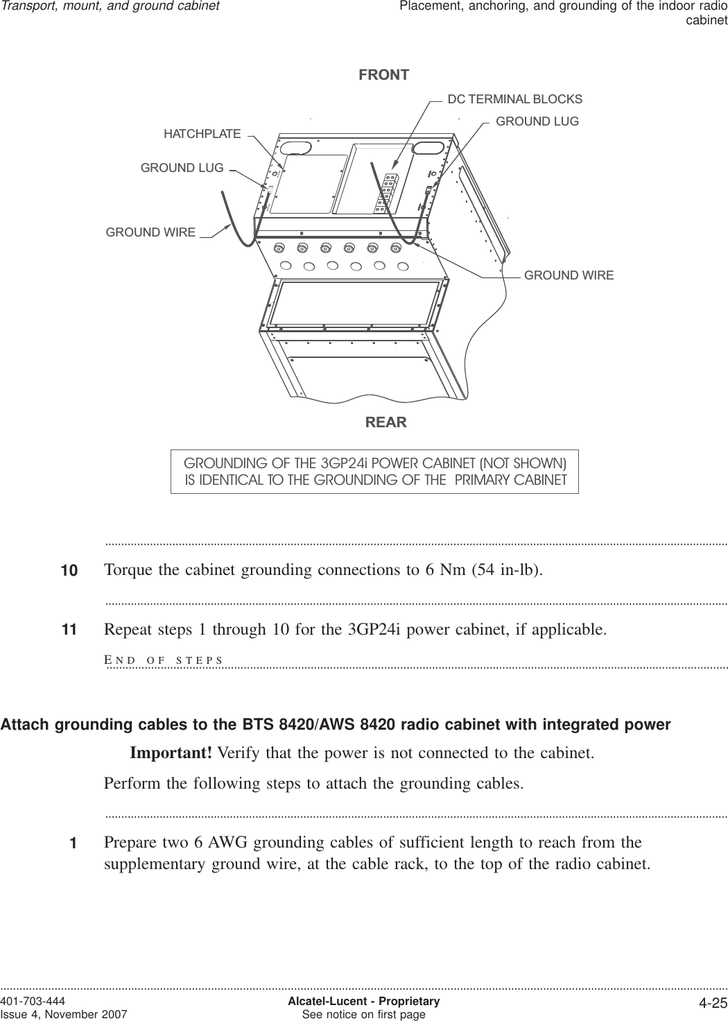 ...................................................................................................................................................................................................10 Torque the cabinet grounding connections to 6 Nm (54 in-lb)....................................................................................................................................................................................................11 Repeat steps 1 through 10 for the 3GP24i power cabinet, if applicable.Attach grounding cables to the BTS 8420/AWS 8420 radio cabinet with integrated powerImportant! Verify that the power is not connected to the cabinet.Perform the following steps to attach the grounding cables....................................................................................................................................................................................................1Prepare two 6 AWG grounding cables of sufficient length to reach from thesupplementary ground wire, at the cable rack, to the top of the radio cabinet.GROUND LUGDC TERMINAL BLOCKSGROUND LUGHATCHPLATEGROUND WIREGROUND WIREFRONTREARGROUNDING OF THE 3GP24i POWER CABINET (NOT SHOWN)IS IDENTICAL TO THE GROUNDING OF THE PRIMARY CABINETTransport, mount, and ground cabinetPlacement, anchoring, and grounding of the indoor radiocabinet....................................................................................................................................................................................................................................401-703-444Issue 4, November 2007 Alcatel-Lucent - ProprietarySee notice on first page 4-25END OF STEPS...................................................................................................................................................................................................