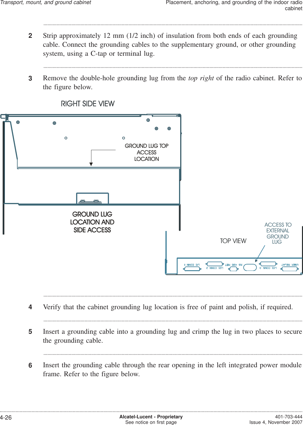 ...................................................................................................................................................................................................2Strip approximately 12 mm (1/2 inch) of insulation from both ends of each groundingcable. Connect the grounding cables to the supplementary ground, or other groundingsystem, using a C-tap or terminal lug....................................................................................................................................................................................................3Remove the double-hole grounding lug from the top right of the radio cabinet. Refer tothe figure below....................................................................................................................................................................................................4Verify that the cabinet grounding lug location is free of paint and polish, if required....................................................................................................................................................................................................5Insert a grounding cable into a grounding lug and crimp the lug in two places to securethe grounding cable....................................................................................................................................................................................................6Insert the grounding cable through the rear opening in the left integrated power moduleframe. Refer to the figure below.ACCESS TOEXTERNALGROUNDLUGTOP VIEWTransport, mount, and ground cabinetPlacement, anchoring, and grounding of the indoor radiocabinet....................................................................................................................................................................................................................................4-26 Alcatel-Lucent - ProprietarySee notice on first page 401-703-444Issue 4, November 2007