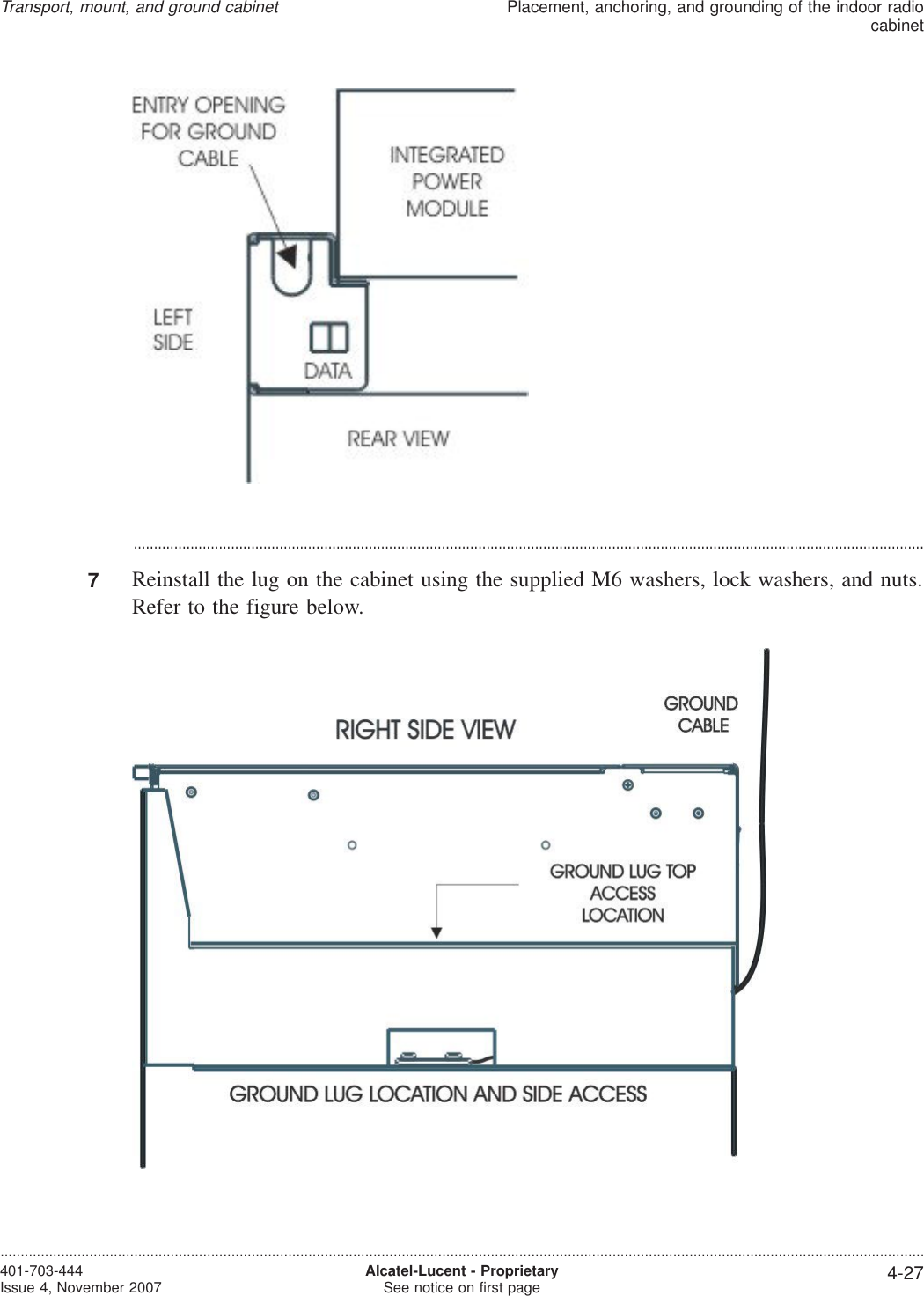 ...................................................................................................................................................................................................7Reinstall the lug on the cabinet using the supplied M6 washers, lock washers, and nuts.Refer to the figure below.Transport, mount, and ground cabinetPlacement, anchoring, and grounding of the indoor radiocabinet....................................................................................................................................................................................................................................401-703-444Issue 4, November 2007 Alcatel-Lucent - ProprietarySee notice on first page 4-27