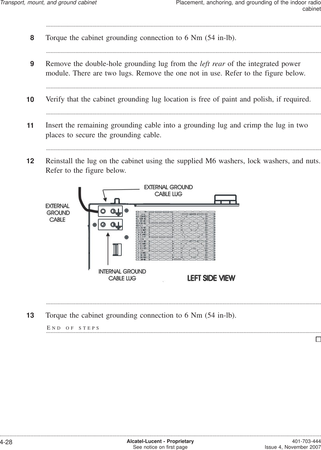 ...................................................................................................................................................................................................8Torque the cabinet grounding connection to 6 Nm (54 in-lb)....................................................................................................................................................................................................9Remove the double-hole grounding lug from the left rear of the integrated powermodule. There are two lugs. Remove the one not in use. Refer to the figure below....................................................................................................................................................................................................10 Verify that the cabinet grounding lug location is free of paint and polish, if required....................................................................................................................................................................................................11 Insert the remaining grounding cable into a grounding lug and crimp the lug in twoplaces to secure the grounding cable....................................................................................................................................................................................................12 Reinstall the lug on the cabinet using the supplied M6 washers, lock washers, and nuts.Refer to the figure below....................................................................................................................................................................................................13 Torque the cabinet grounding connection to 6 Nm (54 in-lb).END OF STEPS...................................................................................................................................................................................................Transport, mount, and ground cabinetPlacement, anchoring, and grounding of the indoor radiocabinet....................................................................................................................................................................................................................................4-28 Alcatel-Lucent - ProprietarySee notice on first page 401-703-444Issue 4, November 2007