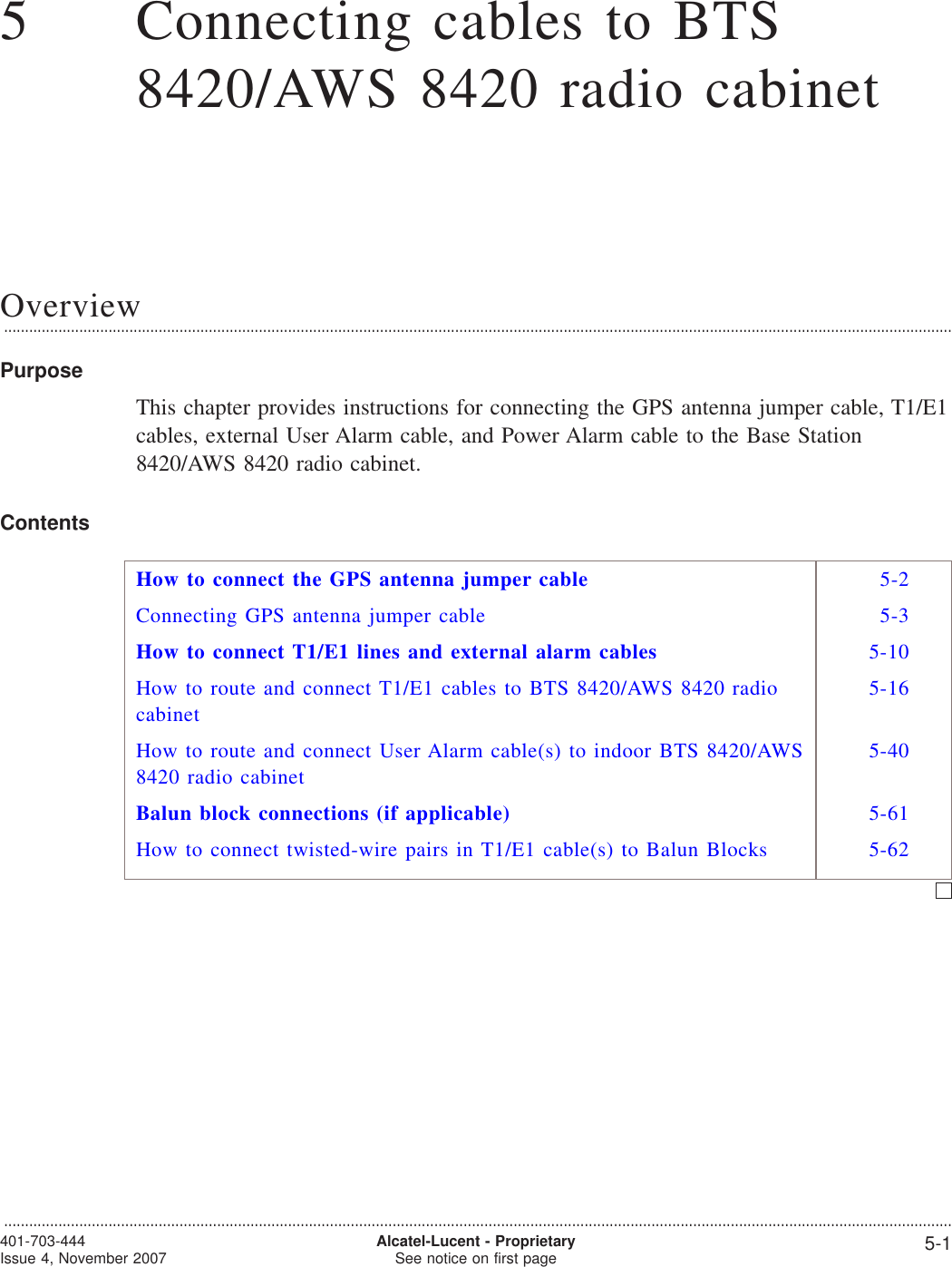 55Connecting cables to BTS8420/AWS 8420 radio cabinetOverview...................................................................................................................................................................................................................................PurposeThis chapter provides instructions for connecting the GPS antenna jumper cable, T1/E1cables, external User Alarm cable, and Power Alarm cable to the Base Station8420/AWS 8420 radio cabinet.ContentsHow to connect the GPS antenna jumper cable 5-2Connecting GPS antenna jumper cable 5-3How to connect T1/E1 lines and external alarm cables 5-10How to route and connect T1/E1 cables to BTS 8420/AWS 8420 radiocabinet5-16How to route and connect User Alarm cable(s) to indoor BTS 8420/AWS8420 radio cabinet5-40Balun block connections (if applicable) 5-61How to connect twisted-wire pairs in T1/E1 cable(s) to Balun Blocks 5-62...................................................................................................................................................................................................................................401-703-444Issue 4, November 2007 Alcatel-Lucent - ProprietarySee notice on first page 5-1