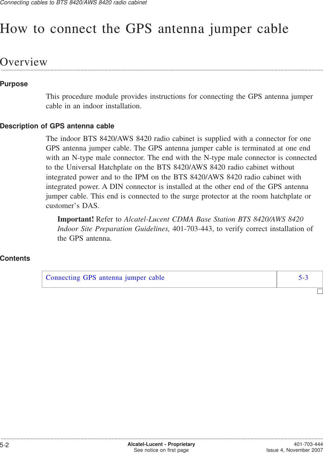 How to connect the GPS antenna jumper cableOverview...................................................................................................................................................................................................................................PurposeThis procedure module provides instructions for connecting the GPS antenna jumpercable in an indoor installation.Description of GPS antenna cableThe indoor BTS 8420/AWS 8420 radio cabinet is supplied with a connector for oneGPS antenna jumper cable. The GPS antenna jumper cable is terminated at one endwith an N-type male connector. The end with the N-type male connector is connectedto the Universal Hatchplate on the BTS 8420/AWS 8420 radio cabinet withoutintegrated power and to the IPM on the BTS 8420/AWS 8420 radio cabinet withintegrated power. A DIN connector is installed at the other end of the GPS antennajumper cable. This end is connected to the surge protector at the room hatchplate orcustomer’s DAS.Important! Refer to Alcatel-Lucent CDMA Base Station BTS 8420/AWS 8420Indoor Site Preparation Guidelines, 401-703-443, to verify correct installation ofthe GPS antenna.ContentsConnecting GPS antenna jumper cable 5-3Connecting cables to BTS 8420/AWS 8420 radio cabinet...................................................................................................................................................................................................................................5-2 Alcatel-Lucent - ProprietarySee notice on first page 401-703-444Issue 4, November 2007