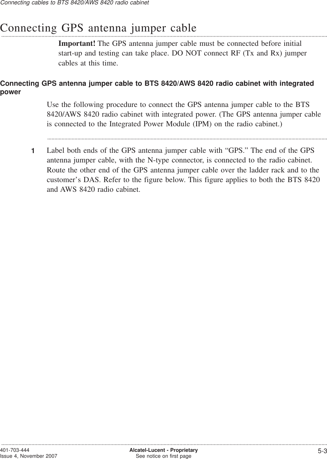 Connecting GPS antenna jumper cable...................................................................................................................................................................................................................................Important! The GPS antenna jumper cable must be connected before initialstart-up and testing can take place. DO NOT connect RF (Tx and Rx) jumpercables at this time.Connecting GPS antenna jumper cable to BTS 8420/AWS 8420 radio cabinet with integratedpowerUse the following procedure to connect the GPS antenna jumper cable to the BTS8420/AWS 8420 radio cabinet with integrated power. (The GPS antenna jumper cableis connected to the Integrated Power Module (IPM) on the radio cabinet.)...................................................................................................................................................................................................1Label both ends of the GPS antenna jumper cable with “GPS.” The end of the GPSantenna jumper cable, with the N-type connector, is connected to the radio cabinet.Route the other end of the GPS antenna jumper cable over the ladder rack and to thecustomer’s DAS. Refer to the figure below. This figure applies to both the BTS 8420and AWS 8420 radio cabinet.Connecting cables to BTS 8420/AWS 8420 radio cabinet...................................................................................................................................................................................................................................401-703-444Issue 4, November 2007 Alcatel-Lucent - ProprietarySee notice on first page 5-3