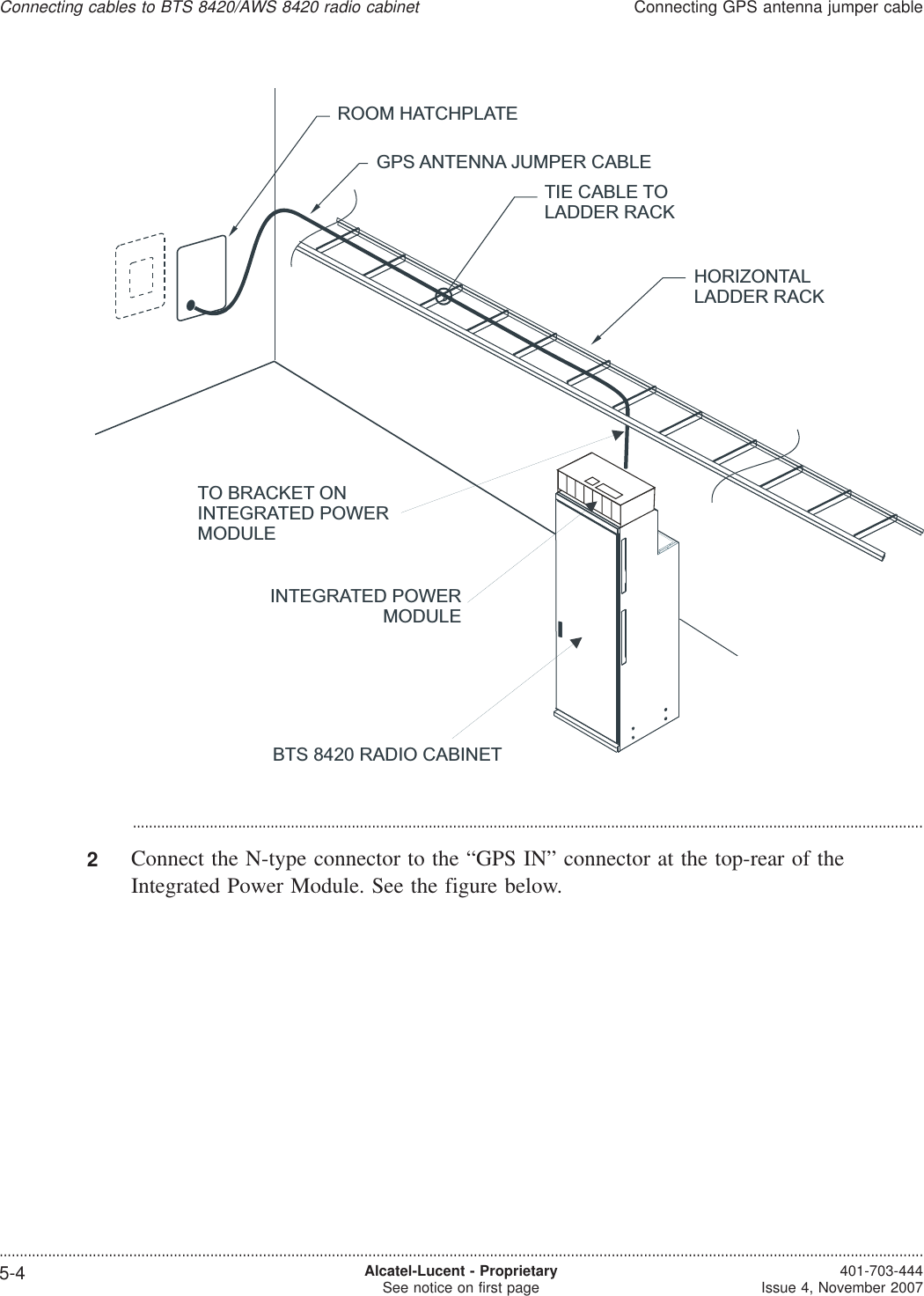 ...................................................................................................................................................................................................2Connect the N-type connector to the “GPS IN” connector at the top-rear of theIntegrated Power Module. See the figure below.HORIZONTALLADDER RACKGPS ANTENNA JUMPER CABLEROOM HATCHPLATETIE CABLE TOLADDER RACKTO BRACKET ONINTEGRATED POWERMODULEINTEGRATED POWERMODULEBTS 8420 RADIO CABINETConnecting cables to BTS 8420/AWS 8420 radio cabinetConnecting GPS antenna jumper cable....................................................................................................................................................................................................................................5-4 Alcatel-Lucent - ProprietarySee notice on first page 401-703-444Issue 4, November 2007