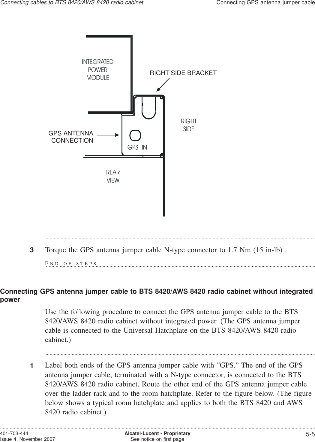 ...................................................................................................................................................................................................3Torque the GPS antenna jumper cable N-type connector to 1.7 Nm (15 in-lb) .Connecting GPS antenna jumper cable to BTS 8420/AWS 8420 radio cabinet without integratedpowerUse the following procedure to connect the GPS antenna jumper cable to the BTS8420/AWS 8420 radio cabinet without integrated power. (The GPS antenna jumpercable is connected to the Universal Hatchplate on the BTS 8420/AWS 8420 radiocabinet.)...................................................................................................................................................................................................1Label both ends of the GPS antenna jumper cable with “GPS.” The end of the GPSantenna jumper cable, terminated with a N-type connector, is connected to the BTS8420/AWS 8420 radio cabinet. Route the other end of the GPS antenna jumper cableover the ladder rack and to the room hatchplate. Refer to the figure below. (The figurebelow shows a typical room hatchplate and applies to both the BTS 8420 and AWS8420 radio cabinet.)INTEGRATEDPOWERMODULERIGHTSIDEREARVIEWGPS INGPS ANTENNACONNECTIONRIGHT SIDE BRACKETConnecting cables to BTS 8420/AWS 8420 radio cabinetConnecting GPS antenna jumper cable....................................................................................................................................................................................................................................401-703-444Issue 4, November 2007 Alcatel-Lucent - ProprietarySee notice on first page 5-5END OF STEPS...................................................................................................................................................................................................