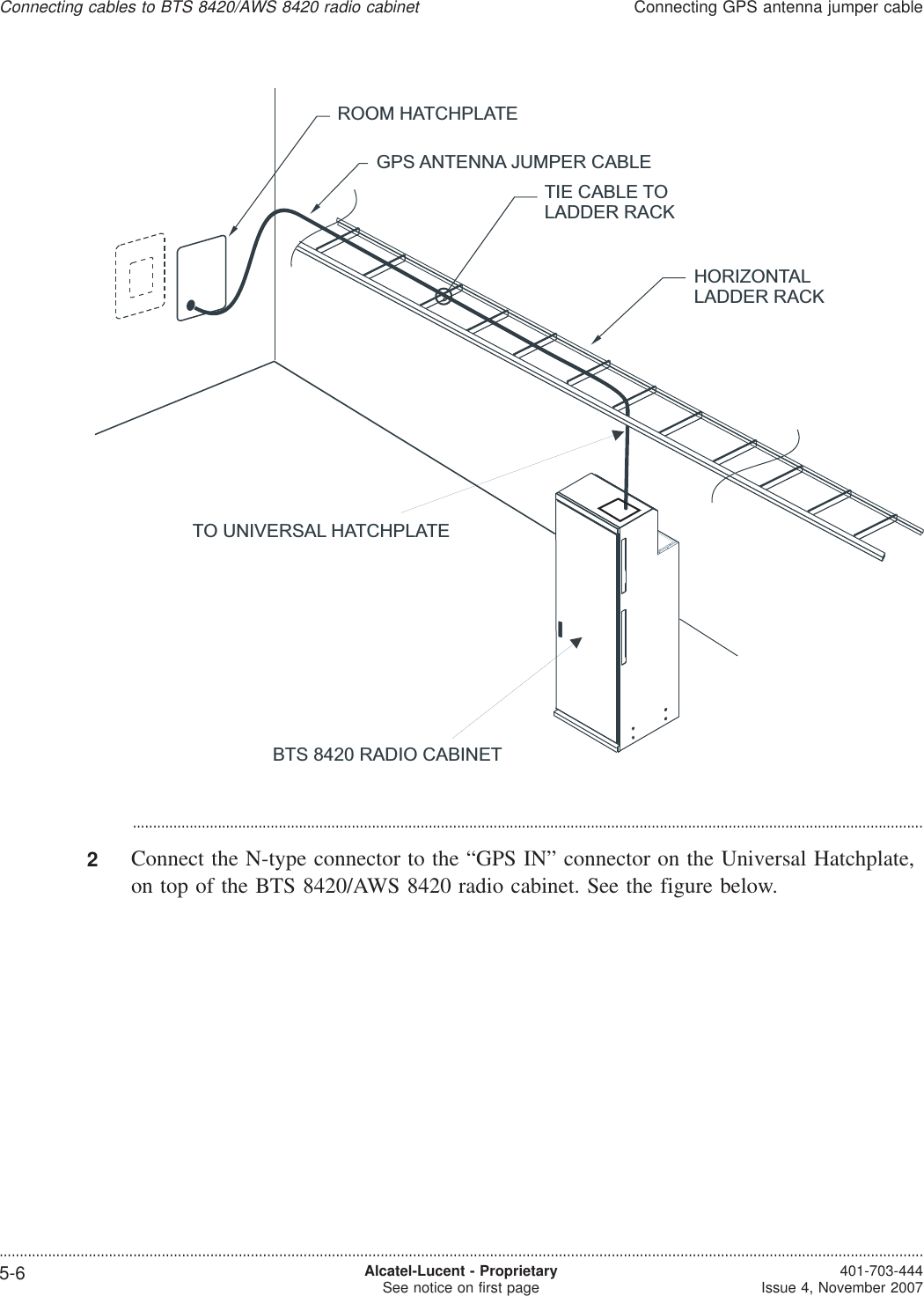 ...................................................................................................................................................................................................2Connect the N-type connector to the “GPS IN” connector on the Universal Hatchplate,on top of the BTS 8420/AWS 8420 radio cabinet. See the figure below.HORIZONTALLADDER RACKGPS ANTENNA JUMPER CABLEROOM HATCHPLATETIE CABLE TOLADDER RACKTO UNIVERSAL HATCHPLATEBTS 8420 RADIO CABINETConnecting cables to BTS 8420/AWS 8420 radio cabinetConnecting GPS antenna jumper cable....................................................................................................................................................................................................................................5-6 Alcatel-Lucent - ProprietarySee notice on first page 401-703-444Issue 4, November 2007