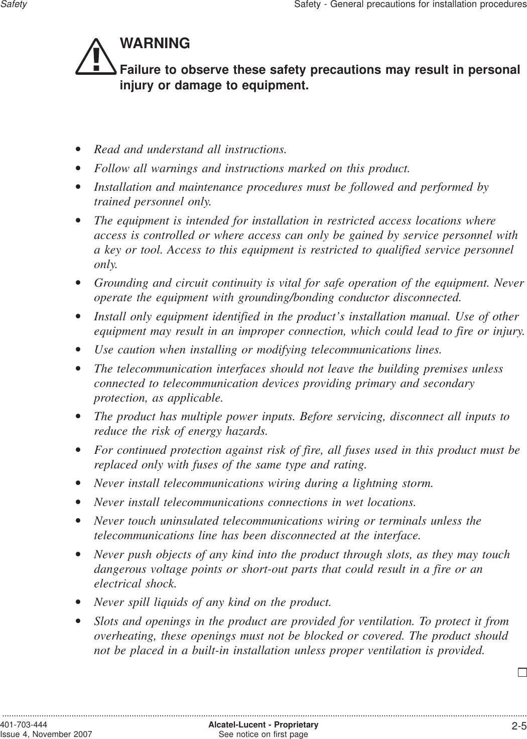 WARNINGFailure to observe these safety precautions may result in personalinjury or damage to equipment.•Read and understand all instructions.•Follow all warnings and instructions marked on this product.•Installation and maintenance procedures must be followed and performed bytrained personnel only.•The equipment is intended for installation in restricted access locations whereaccess is controlled or where access can only be gained by service personnel witha key or tool. Access to this equipment is restricted to qualified service personnelonly.•Grounding and circuit continuity is vital for safe operation of the equipment. Neveroperate the equipment with grounding/bonding conductor disconnected.•Install only equipment identified in the product’s installation manual. Use of otherequipment may result in an improper connection, which could lead to fire or injury.•Use caution when installing or modifying telecommunications lines.•The telecommunication interfaces should not leave the building premises unlessconnected to telecommunication devices providing primary and secondaryprotection, as applicable.•The product has multiple power inputs. Before servicing, disconnect all inputs toreduce the risk of energy hazards.•For continued protection against risk of fire, all fuses used in this product must bereplaced only with fuses of the same type and rating.•Never install telecommunications wiring during a lightning storm.•Never install telecommunications connections in wet locations.•Never touch uninsulated telecommunications wiring or terminals unless thetelecommunications line has been disconnected at the interface.•Never push objects of any kind into the product through slots, as they may touchdangerous voltage points or short-out parts that could result in a fire or anelectrical shock.•Never spill liquids of any kind on the product.•Slots and openings in the product are provided for ventilation. To protect it fromoverheating, these openings must not be blocked or covered. The product shouldnot be placed in a built-in installation unless proper ventilation is provided.SafetySafety - General precautions for installation procedures...................................................................................................................................................................................................................................401-703-444Issue 4, November 2007 Alcatel-Lucent - ProprietarySee notice on first page 2-5