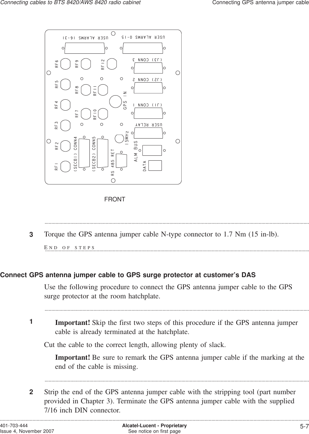 ...................................................................................................................................................................................................3Torque the GPS antenna jumper cable N-type connector to 1.7 Nm (15 in-lb).Connect GPS antenna jumper cable to GPS surge protector at customer’s DASUse the following procedure to connect the GPS antenna jumper cable to the GPSsurge protector at the room hatchplate....................................................................................................................................................................................................1Important! Skip the first two steps of this procedure if the GPS antenna jumpercable is already terminated at the hatchplate.Cut the cable to the correct length, allowing plenty of slack.Important! Be sure to remark the GPS antenna jumper cable if the marking at theend of the cable is missing....................................................................................................................................................................................................2Strip the end of the GPS antenna jumper cable with the stripping tool (part numberprovided in Chapter 3). Terminate the GPS antenna jumper cable with the supplied7/16 inch DIN connector.FRONTConnecting cables to BTS 8420/AWS 8420 radio cabinetConnecting GPS antenna jumper cable....................................................................................................................................................................................................................................401-703-444Issue 4, November 2007 Alcatel-Lucent - ProprietarySee notice on first page 5-7END OF STEPS...................................................................................................................................................................................................