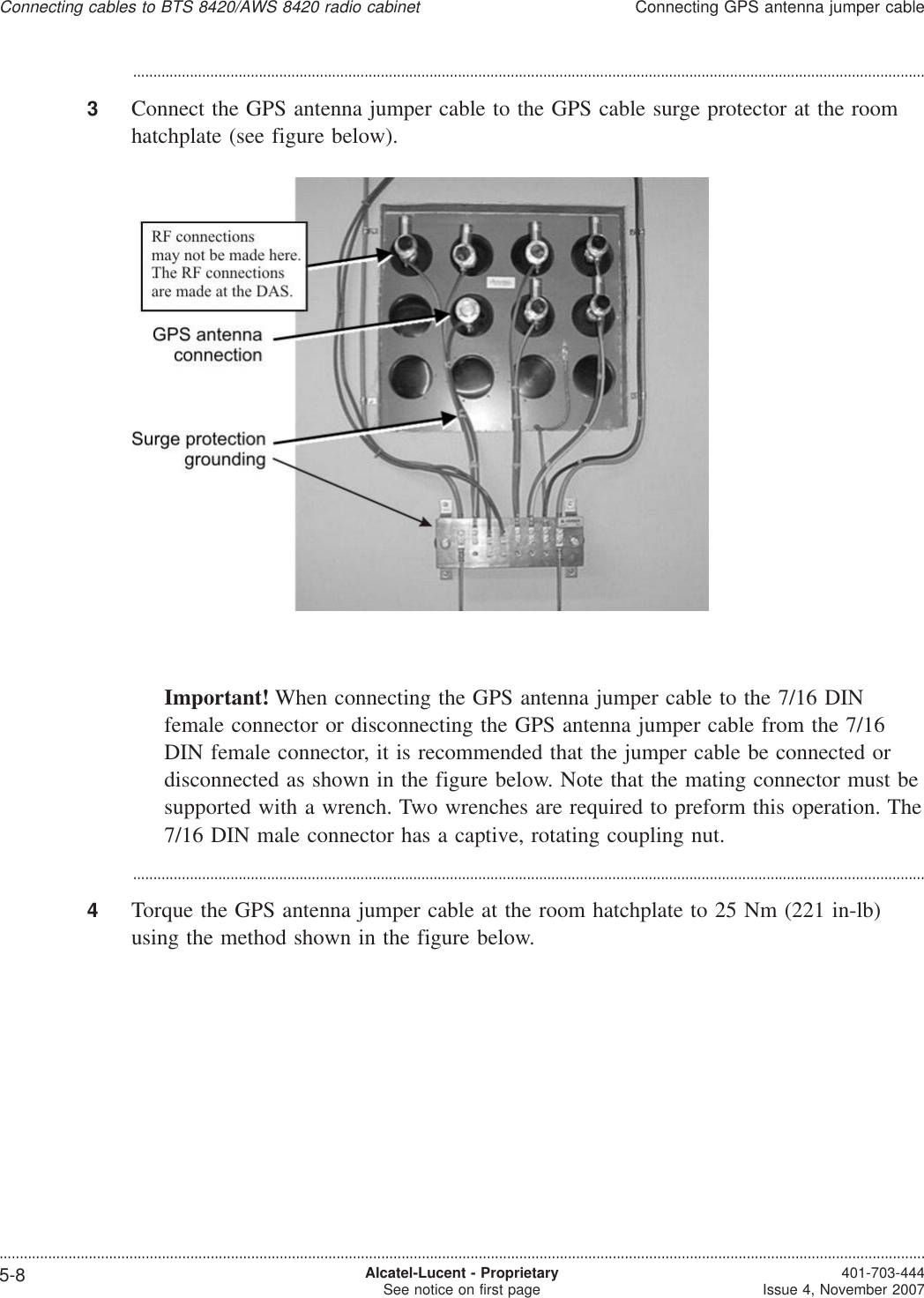 ...................................................................................................................................................................................................3Connect the GPS antenna jumper cable to the GPS cable surge protector at the roomhatchplate (see figure below).Important! When connecting the GPS antenna jumper cable to the 7/16 DINfemale connector or disconnecting the GPS antenna jumper cable from the 7/16DIN female connector, it is recommended that the jumper cable be connected ordisconnected as shown in the figure below. Note that the mating connector must besupported with a wrench. Two wrenches are required to preform this operation. The7/16 DIN male connector has a captive, rotating coupling nut....................................................................................................................................................................................................4Torque the GPS antenna jumper cable at the room hatchplate to 25 Nm (221 in-lb)using the method shown in the figure below.Connecting cables to BTS 8420/AWS 8420 radio cabinetConnecting GPS antenna jumper cable....................................................................................................................................................................................................................................5-8 Alcatel-Lucent - ProprietarySee notice on first page 401-703-444Issue 4, November 2007