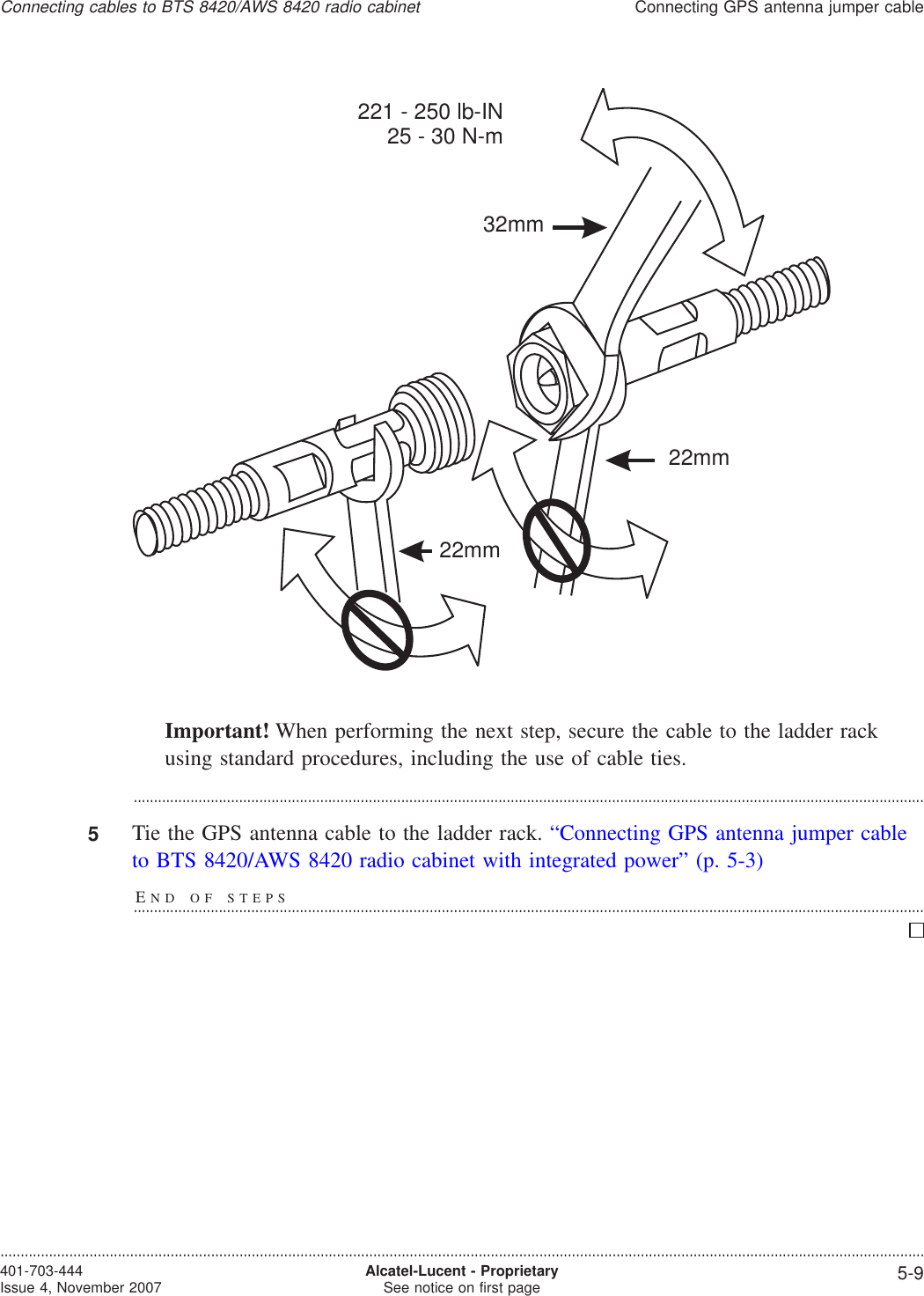 Important! When performing the next step, secure the cable to the ladder rackusing standard procedures, including the use of cable ties....................................................................................................................................................................................................5Tie the GPS antenna cable to the ladder rack. “Connecting GPS antenna jumper cableto BTS 8420/AWS 8420 radio cabinet with integrated power” (p. 5-3)END OF STEPS...................................................................................................................................................................................................32mm22mm221 - 250 lb-IN25 - 30 N-m22mmConnecting cables to BTS 8420/AWS 8420 radio cabinetConnecting GPS antenna jumper cable....................................................................................................................................................................................................................................401-703-444Issue 4, November 2007 Alcatel-Lucent - ProprietarySee notice on first page 5-9