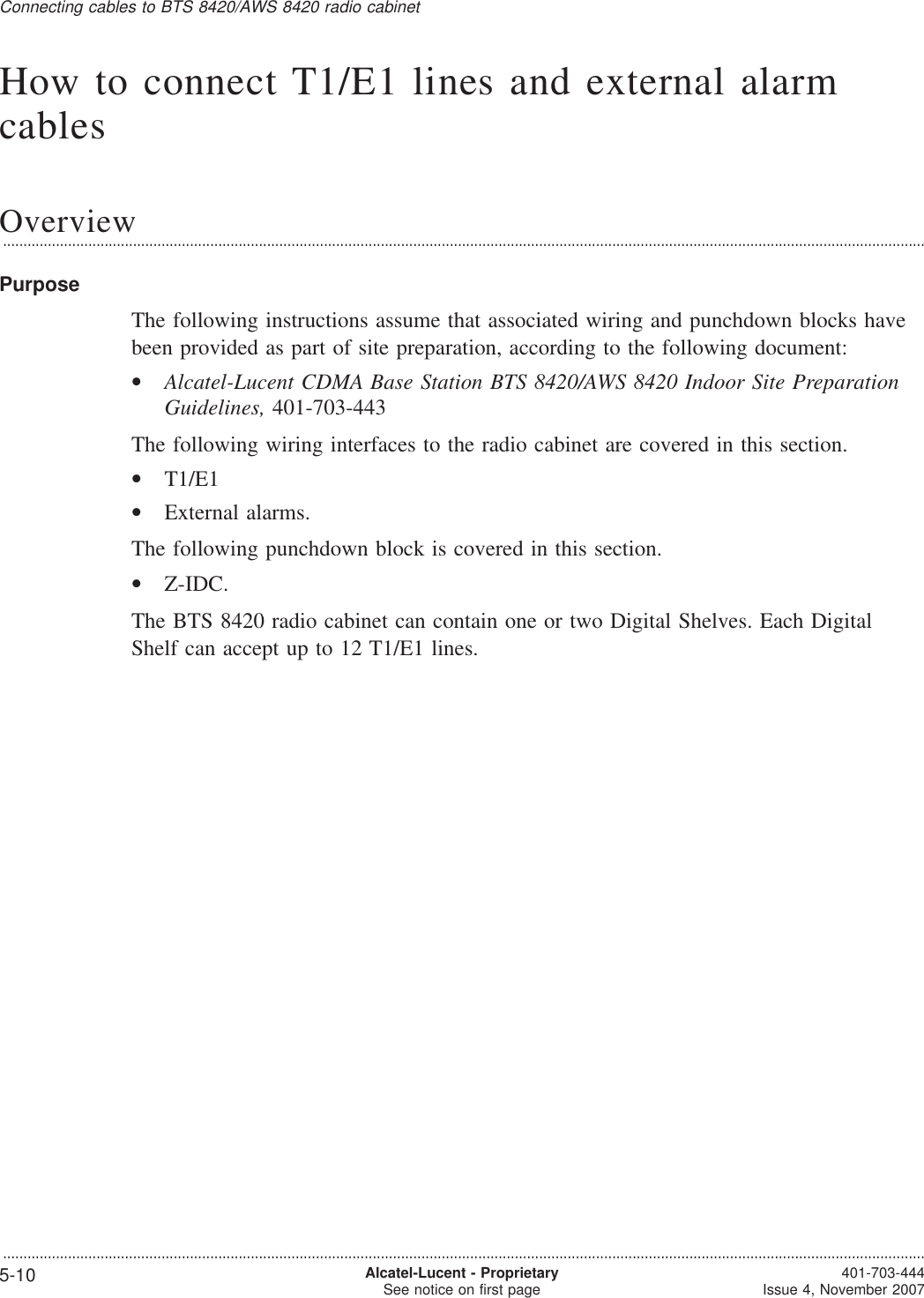 How to connect T1/E1 lines and external alarmcablesOverview...................................................................................................................................................................................................................................PurposeThe following instructions assume that associated wiring and punchdown blocks havebeen provided as part of site preparation, according to the following document:•Alcatel-Lucent CDMA Base Station BTS 8420/AWS 8420 Indoor Site PreparationGuidelines, 401-703-443The following wiring interfaces to the radio cabinet are covered in this section.•T1/E1•External alarms.The following punchdown block is covered in this section.•Z-IDC.The BTS 8420 radio cabinet can contain one or two Digital Shelves. Each DigitalShelf can accept up to 12 T1/E1 lines.Connecting cables to BTS 8420/AWS 8420 radio cabinet...................................................................................................................................................................................................................................5-10 Alcatel-Lucent - ProprietarySee notice on first page 401-703-444Issue 4, November 2007
