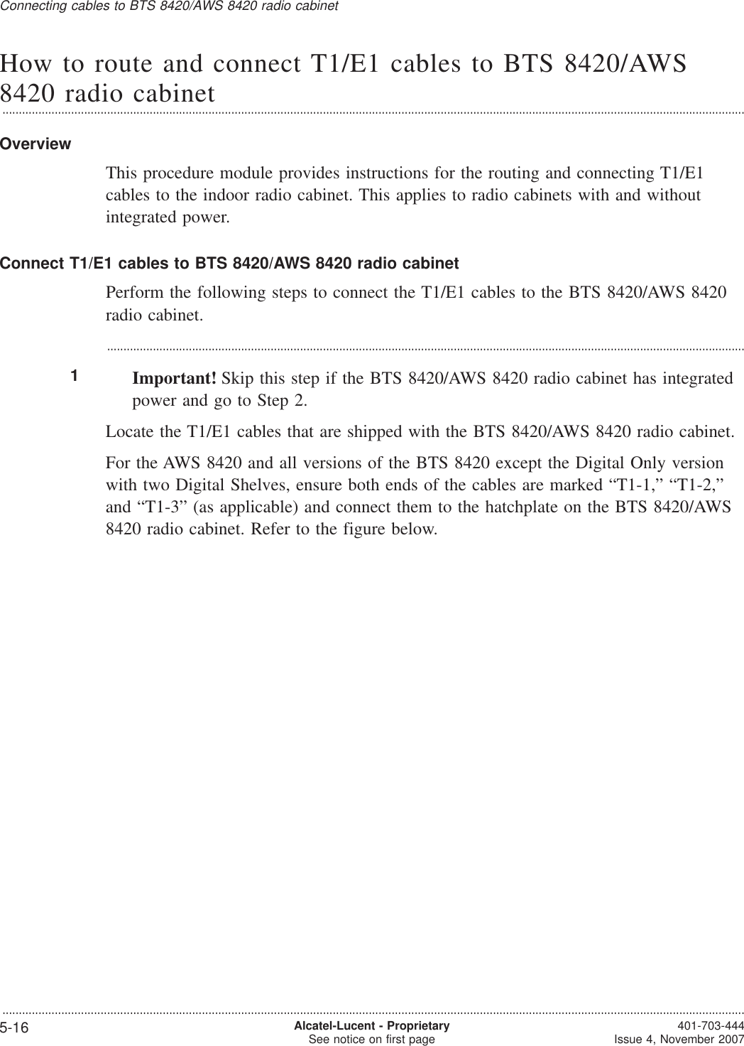 How to route and connect T1/E1 cables to BTS 8420/AWS8420 radio cabinet...................................................................................................................................................................................................................................OverviewThis procedure module provides instructions for the routing and connecting T1/E1cables to the indoor radio cabinet. This applies to radio cabinets with and withoutintegrated power.Connect T1/E1 cables to BTS 8420/AWS 8420 radio cabinetPerform the following steps to connect the T1/E1 cables to the BTS 8420/AWS 8420radio cabinet....................................................................................................................................................................................................1Important! Skip this step if the BTS 8420/AWS 8420 radio cabinet has integratedpower and go to Step 2.Locate the T1/E1 cables that are shipped with the BTS 8420/AWS 8420 radio cabinet.For the AWS 8420 and all versions of the BTS 8420 except the Digital Only versionwith two Digital Shelves, ensure both ends of the cables are marked “T1-1,” “T1-2,”and “T1-3” (as applicable) and connect them to the hatchplate on the BTS 8420/AWS8420 radio cabinet. Refer to the figure below.Connecting cables to BTS 8420/AWS 8420 radio cabinet...................................................................................................................................................................................................................................5-16 Alcatel-Lucent - ProprietarySee notice on first page 401-703-444Issue 4, November 2007