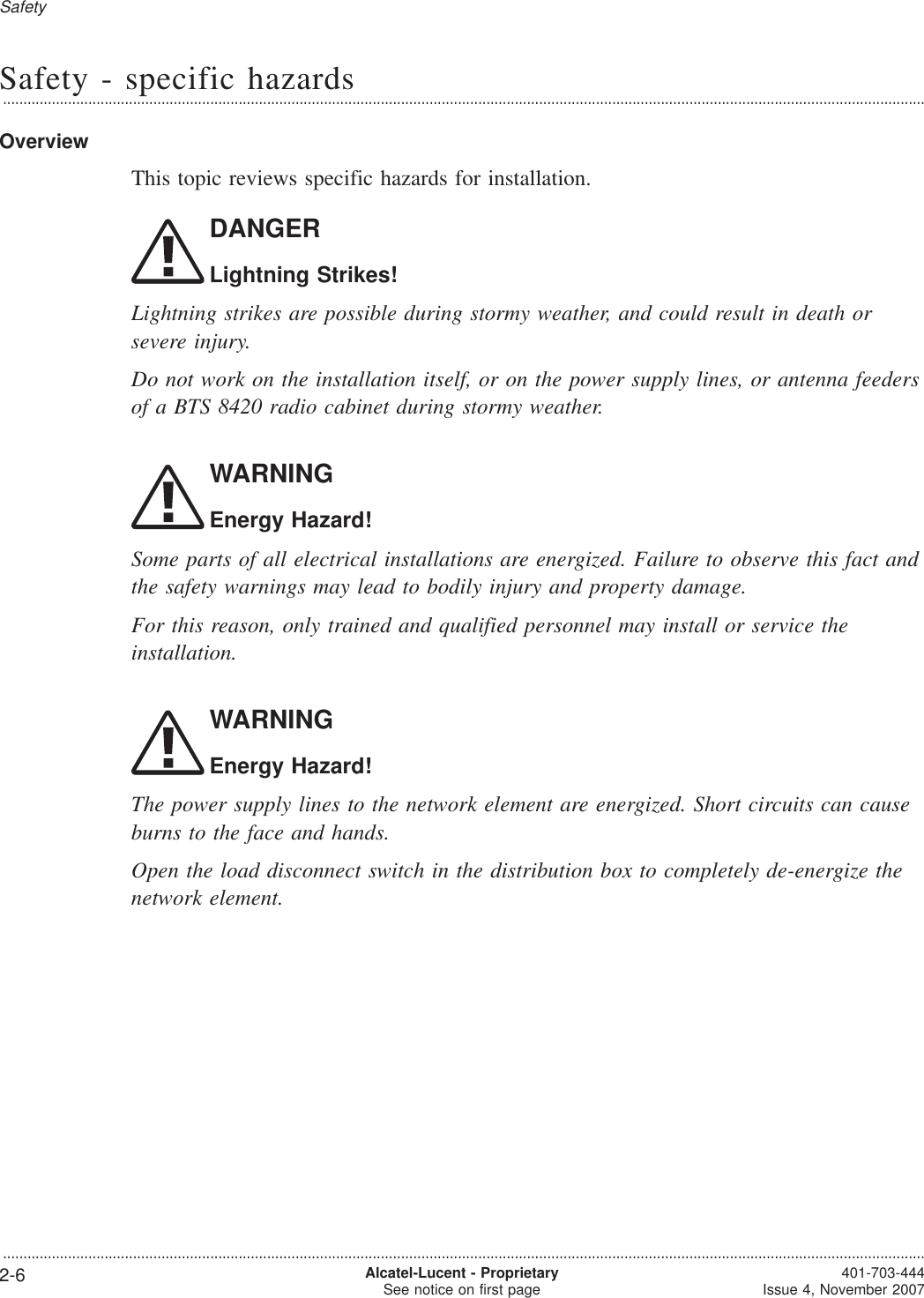 Safety - specific hazards...................................................................................................................................................................................................................................OverviewThis topic reviews specific hazards for installation.DANGERLightning Strikes!Lightning strikes are possible during stormy weather, and could result in death orsevere injury.Do not work on the installation itself, or on the power supply lines, or antenna feedersof a BTS 8420 radio cabinet during stormy weather.WARNINGEnergy Hazard!Some parts of all electrical installations are energized. Failure to observe this fact andthe safety warnings may lead to bodily injury and property damage.For this reason, only trained and qualified personnel may install or service theinstallation.WARNINGEnergy Hazard!The power supply lines to the network element are energized. Short circuits can causeburns to the face and hands.Open the load disconnect switch in the distribution box to completely de-energize thenetwork element.Safety...................................................................................................................................................................................................................................2-6 Alcatel-Lucent - ProprietarySee notice on first page 401-703-444Issue 4, November 2007