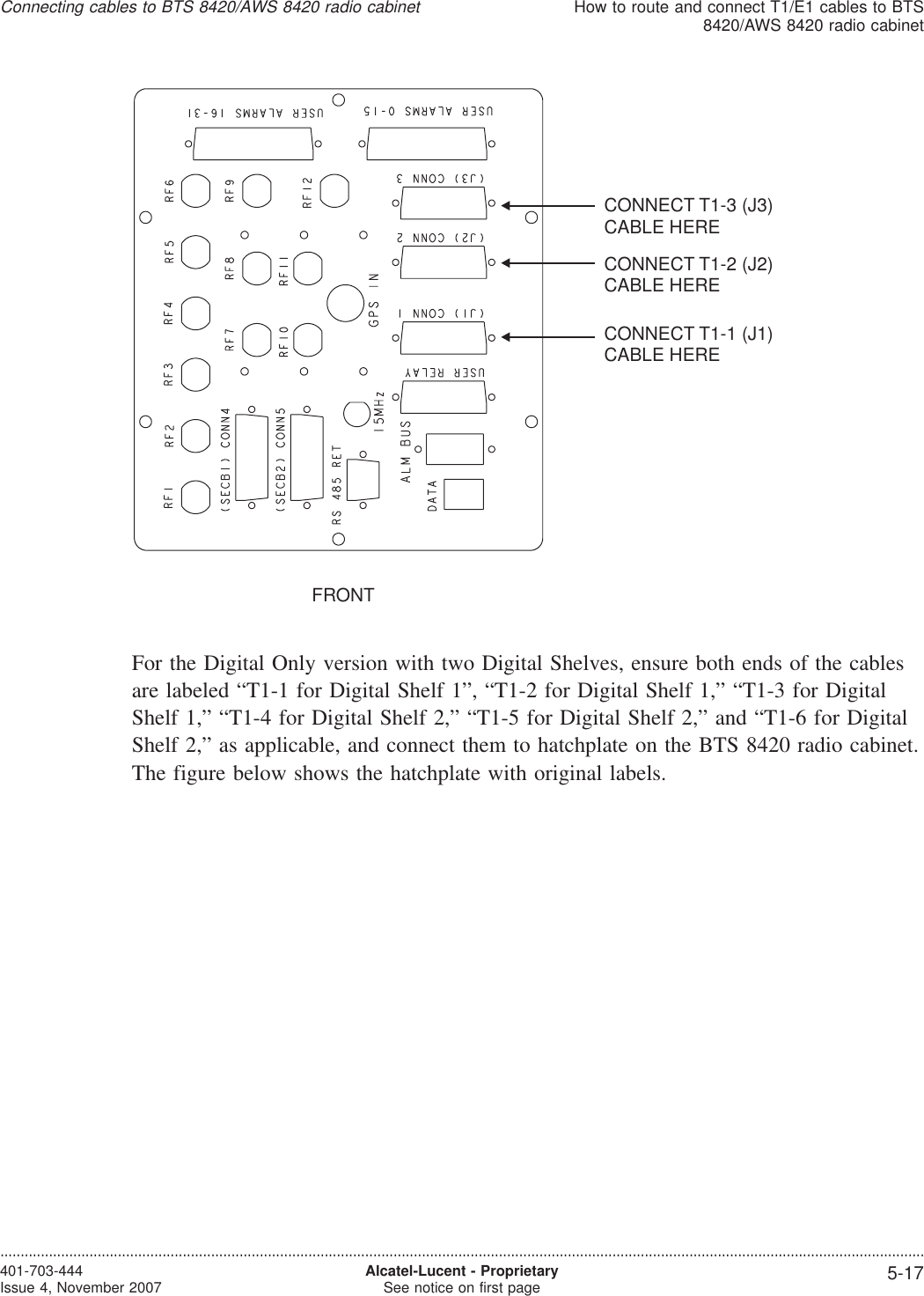 For the Digital Only version with two Digital Shelves, ensure both ends of the cablesare labeled “T1-1 for Digital Shelf 1”, “T1-2 for Digital Shelf 1,” “T1-3 for DigitalShelf 1,” “T1-4 for Digital Shelf 2,” “T1-5 for Digital Shelf 2,” and “T1-6 for DigitalShelf 2,” as applicable, and connect them to hatchplate on the BTS 8420 radio cabinet.The figure below shows the hatchplate with original labels.FRONTCONNECT T1-3 (J3)CABLE HERECONNECT T1-2 (J2)CABLE HERECONNECT T1-1 (J1)CABLE HEREConnecting cables to BTS 8420/AWS 8420 radio cabinetHow to route and connect T1/E1 cables to BTS8420/AWS 8420 radio cabinet....................................................................................................................................................................................................................................401-703-444Issue 4, November 2007 Alcatel-Lucent - ProprietarySee notice on first page 5-17